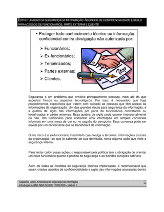 Academia Latino-Americana de Segurança da Informação
Introdução à ABNT NBR ISO/IEC 17799:2005 - Módulo 1
80
ESTRUTURAÇÃO DASEGURANÇADAINFORMAÇÃO:ACORDOS DE CONFIDENCIALIDADE E SIGILO
PARAACESSOS DE FUNCIONÁRIOS, PARTE EXTERNAE CLIENTE
Segurança é um problema que envolve principalmente pessoas, mais até do que
aspectos físicos ou aspectos tecnológicos. Por isso, é necessário que haja
procedimentos específicos que tratem com cuidado as pessoas que têm acesso às
informações da organização. Um dos grandes riscos para segurança da informação, é
a quebra de sigilo das informações por parte de funcionários contratados ou
terceirizados e partes externas. Essa quebra de sigilo pode ocorrer intencionalmente
ou não. Um funcionário pode comentar uma informação em simples conversas
informais em uma mesa de bar ou no saguão do aeroporto. Essa conversa pode ser
ouvida por um concorrente que se beneficiará da informação.
Outro risco é o ex-funcionário insatisfeito que divulga a terceiros, informações cruciais
da organização, ou que já sabendo de sua demissão, toma alguma ação que viole a
segurança interna.
Para tentar coibir essas ações, o responsável pela política tem a obrigação de orientar
um novo funcionário quanto à política de segurança e as devidas punições cabíveis.
Além de todas as medidas de segurança efetivas implantadas, é recomendável que
sejam criados acordos de confidencialidade e sigilo das informações acessadas dentro
Proteger todo conhecimento técnico ou informação
confidencial contra divulgação não autorizada por:
Funcionários;
Ex-funcionários;
Terceirizados;
Partes externas;
Clientes.
Proteger todo conhecimento técnico ou informação
confidencial contra divulgação não autorizada por:
Funcionários;
Ex-funcionários;
Terceirizados;
Partes externas;
Clientes.
 