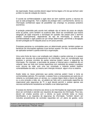 Academia Latino-Americana de Segurança da Informação
Introdução à ABNT NBR ISO/IEC 17799:2005 - Módulo 1
81
da organização. Esses acordos devem seguir termos legais a fim de que tenham valor
jurídico no caso de violação do mesmo.
O acordo de confidencialidade e sigilo deve ser bem explícito quanto a natureza do
que se está protegendo. Tem o objetivo de proteger todo o conhecimento, técnico ou
informação confidencial capaz de possibilitar seu emprego no processo produtivo
econômico.
A proteção pretendida pelo acordo terá validade não só dentro do prazo de relação
entre as partes, como também na ausência dele. Deve ser considerado que haverá
obrigação de sigilo enquanto a tecnologia em questão não passar para o domínio
público. Eventualmente, dependendo do tipo de informação, o acordo de
confidencialidade e sigilo poderá ser por tempo determinado, permitindo a divulgação
do bem protegido ao fim daquele prazo ou em prazo previsto.
Empresas parceiras ou contratadas para um determinado serviço, também podem se
beneficiar de informações sigilosas a que tenham acesso. Por isso, os acordos devem
ser aplicados também a partes externas a organização.
Uma outra fonte de risco a ser analisada com relação a partes externas, é o acesso
destes aos recursos de processamento da informação. Leve em consideração que
produtos e serviços oriundos de partes externas podem reduzir a segurança da
informação. Por exemplo, a permissão de acesso a Internet para o notebook de um
visitante, deve ser feita com contas específicas com restrições de acesso a qualquer
outro recurso da rede, pois uma vez conectado o visitante poderá explorar
vulnerabilidades da rede, ou mesmo sem intenção introduzir algum vírus no sistema.
Avalie todos os riscos potenciais que partes externas podem trazer e tome as
contramedidas cabíveis. Por exemplo, o acesso físico a computadores por parte de um
visitante ou contratado para um serviço, ou o acesso lógico deste a banco de dados,
ou a uma conexão a rede, etc., só poderá ser feito com a autorização específica do
responsável pela segurança de TI, o qual deverá permitir o acesso apenas aos
recursos estritamente necessários ao trabalho a ser desempenhado.
O acesso de clientes e terceiros aos ativos ou às informações da organização também
deve ser controlado e atender aos requisitos de segurança da informação. Para isso,
devem ser criados acordos com o cliente, os quais conterão todos os riscos
identificados e os requisitos de segurança da informação. Também devem ser
incluídos procedimentos de controles requeridos em um plano de gestão, como
 