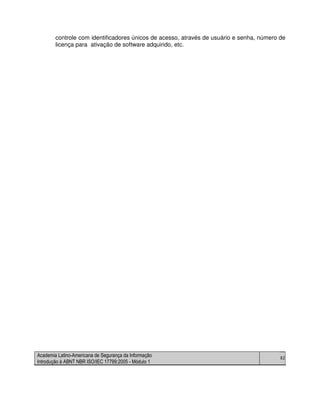 Academia Latino-Americana de Segurança da Informação
Introdução à ABNT NBR ISO/IEC 17799:2005 - Módulo 1
82
controle com identificadores únicos de acesso, através de usuário e senha, número de
licença para ativação de software adquirido, etc.
 