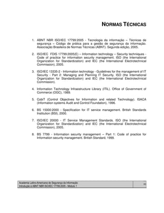 Academia Latino-Americana de Segurança da Informação
Introdução à ABNT NBR ISO/IEC 17799:2005 - Módulo 1
83
NORMAS TÉCNICAS
1. ABNT NBR ISO/IEC 17799:2005 - Tecnologia da informação – Técnicas de
segurança – Código de prática para a gestão de segurança da informação.
Associação Brasileira de Normas Técnicas (ABNT). Segunda edição, 2005.
2. ISO/IEC FDIS 17799:2005(E) – Information technology – Security techniiques -
Code of practice for information security management. ISO (the International
Organization for Standardization) and IEC (the International Electrotechnical
Commission), 2005.
3. ISO/IEC 13335-2 - Information technology - Guidelines for the management of IT
Security - Part 2: Managing and Planning IT Security. ISO (the International
Organization for Standardization) and IEC (the International Electrotechnical
Commission).
4. Information Technology Infraestructure Library (ITIL). Office of Government of
Commerce (OGC), 1989.
5. CobiT (Control Objectives for Information and related Technology). ISACA
(Information systems Audit and Control Foundation), 1996.
6. BS 15000:2000 - Specification for IT service management. British Standards
Institution (BSI), 2000.
7. ISO/IEC 20000 - IT Service Management Standards. ISO (the International
Organization for Standardization) and IEC (the International Electrotechnical
Commission), 2005.
8. BS 7799 - Information security management – Part 1: Code of practice for
Information security management. British Standard, 1999.
 