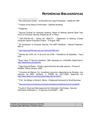 Academia Latino-Americana de Segurança da Informação
Introdução à ABNT NBR ISO/IEC 17799:2005 - Módulo 1
84
REFERÊNCIAS BIBLIOGRÁFICAS
1
Novo Dicionário Aurélio – O Dicionário da Língua Portuguesa – edição de 1999.
2
Timeline of the History of Information - Geoffrey Numberg
3
Chappman
4
Security Controls for Computer Systems: Report of Defense Science Boad Task
Force on Computer Security. Editado por W. H. Ware.
5
CSC-STD-001-83 - Library No. S225,711 - Department of Defense Trusted
Computer System Evaluation Criteria - 15 August 1983.
6
An Introduction to Computer Security: The NIST Handbook – Special Publication
800-12.
7
http://www.iso27001security.com/html/iso27000.html.
8
Decreto No 3.505, de 13 de junho de 2.000 – Presidência da República – Casa
Civil.
9
Boran, Sean. IT Security Cookbook, 1996. Acessado em 12/02/2006. Disponível em
http://www.boran.com/security.
10
Segurança de Redes – Projeto e gerenciamento de redes seguras – Thomas A.
Wadlow. Editora Campus, 2000.
11
Entrevista de Malcom Fry, conselheiro executivo independente da Remedy, uma
empresa da BMC Software, a ITWEB em 25/11/2003, disponível em
http://www.itweb.com.br/entrevistas/artigo.asp?id=44970.
12
C.W. Von Bergen e Daniel C. Benco - A Balanced Scorecard for Small Business.
13
www.microsoft.com/brasil/security/guidance/prodtech/win2000/secmod133.mspx#EDF.
14
Guide to Threat and Risk Assesment for Information Technology – Security
Information Publication 5 – IT Security of the RCMP – 1994.
 