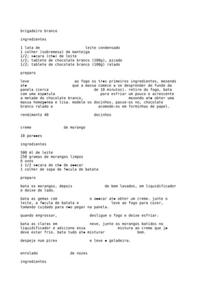 brigadeiro branco

ingredientes

1 lata de                     leite condensado
1 colher (sobremesa) de manteiga
1/2; x�cara (ch�) de leite
1/2; tablete de chocolate branco (100g), picado
1/2; tablete de chocolate branco (100g) ralado

preparo

leve                     ao fogo os tr�s primeiros ingredientes, mexendo
at�                     que a massa comece a se desprender do fundo da
panela (cerca                     de 10 minutos). retire do fogo, bata
com uma esp�tula                     para esfriar um pouco e acrescente
a metade do chocolate branco,                     mexendo at� obter uma
massa homog�nea e lisa. modele os docinhos, passe-os no, chocolate
branco ralado e                     acomode-os em forminhas de papel.

rendimento 40                       docinhos


creme               de morango

10 por��es

ingredientes

500 ml de leite
250 gramas de morangos limpos
6 ovos
1 1/2 x�cara de ch� de a��car
1 colher de sopa de f�cula de batata

preparo

bata os morangos, depois                 de bem lavados, em liquidificador
e deixe de lado.

bata as gemas com               o a��car at� obter um creme. junte o
leite, a f�cula de batata e               leve ao fogo para cozer,
tomando cuidado para n�o pegar na panela.

quando engrossar,                 desligue o fogo e deixe esfriar.

bata as claras em               neve, junte os morangos batidos no
liquidificador e adicione essa               mistura ao creme que j�
deve estar frio. bata tudo at� misturar               bem.

despeje num pirex                 e leve � geladeira.


enrolado               de nozes

ingredientes
 