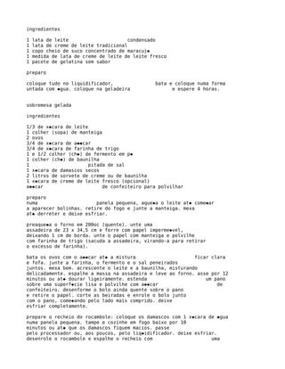 ingredientes

1   lata de leite                      condensado
1   lata de creme de leite tradicional
1   copo cheio de suco concentrado de maracuj�
1   medida de lata de creme de leite de leite fresco
1   pacote de gelatina sem sabor

preparo

coloque tudo no liquidificador,                bata e coloque numa forma
untada com �gua. coloque na geladeira                e espere 4 horas.


sobremesa gelada

ingredientes

1/3 de x�cara de leite
1 colher (sopa) de manteiga
2 ovos
3/4 de x�cara de a��car
3/4 de x�cara de farinha de trigo
1 e 1/2 colher (ch�) de fermento em p�
1 colher (ch�) de baunilha
1                      pitada de sal
1 x�cara de damascos secos
2 litros de sorvete de creme ou de baunilha
1 x�cara de creme de leite fresco (opcional)
a��car                      de confeiteiro para polvilhar

preparo
numa                     panela pequena, aque�a o leite at� come�ar
a aparecer bolinhas. retire do fogo e junte a manteiga. mexa
at� derreter e deixe esfriar.

preaque�a o forno em 200oc (quente). unte uma
assadeira de 23 x 34,5 cm e forre com papel imperme�vel,
deixando 1 cm de borda. unte o papel com manteiga e polvilhe
com farinha de trigo (sacuda a assadeira, virando-a para retirar
o excesso de farinha).

bata os ovos com o a��car at� a mistura                     ficar clara
e fofa. junte a farinha, o fermento e o sal peneirados
juntos. mexa bem. acrescente o leite e a baunilha, misturando
delicadamente. espalhe a massa na assadeira e leve ao forno. asse por 12
minutos ou at� dourar ligeiramente. estenda                     um pano
sobre uma superf�cie lisa e polvilhe com a��car                     de
confeiteiro. desenforme o bolo ainda quente sobre o pano
e retire o papel. corte as beiradas e enrole o bolo junto
com o pano, come�ando pelo lado mais comprido. deixe
esfriar completamente.

prepare o recheio do rocambole: coloque os damascos com 1 x�cara de �gua
numa panela pequena. tampe e cozinhe em fogo baixo por 10
minutos ou at� que os damascos fiquem macios. passe
pelo processador ou, aos poucos, pelo liq�idificador. deixe esfriar.
desenrole o rocambole e espalhe o recheio com                     uma
 