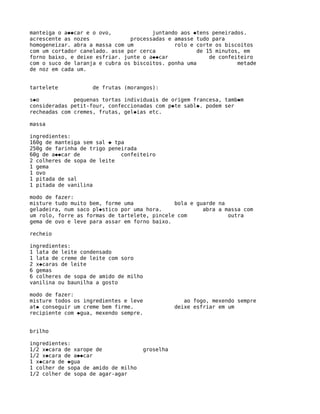 manteiga o a��car e o ovo,             juntando aos �tens peneirados.
acrescente as nozes             processadas e amasse tudo para
homogeneizar. abra a massa com um             rolo e corte os biscoitos
com um cortador canelado. asse por cerca              de 15 minutos, em
forno baixo, e deixe esfriar. junte o a��car              de confeiteiro
com o suco de laranja e cubra os biscoitos. ponha uma              metade
de noz em cada um.


tartelete           de frutas (morangos):

s�o           pequenas tortas individuais de origem francesa, tamb�m
consideradas petit-four, confeccionadas com p�te sabl�. podem ser
recheadas com cremes, frutas, gel�ias etc.

massa

ingredientes:
160g de manteiga sem sal � tpa
250g de farinha de trigo peneirada
60g de a��car de             confeiteiro
2 colheres de sopa de leite
1 gema
1 ovo
1 pitada de sal
1 pitada de vanilina

modo de fazer:
misture tudo muito bem, forme uma             bola e guarde na
geladeira, num saco pl�stico por uma hora.             abra a massa com
um rolo, forre as formas de tartelete, pincele com             outra
gema de ovo e leve para assar em forno baixo.

recheio

ingredientes:
1 lata de leite condensado
1 lata de creme de leite com soro
2 x�caras de leite
6 gemas
6 colheres de sopa de amido de milho
vanilina ou baunilha a gosto

modo de fazer:
misture todos os ingredientes e leve               ao fogo, mexendo sempre
at� conseguir um creme bem firme.               deixe esfriar em um
recipiente com �gua, mexendo sempre.


brilho

ingredientes:
1/2 x�cara de xarope de              groselha
1/2 x�cara de a��car
1 x�cara de �gua
1 colher de sopa de amido de milho
1/2 colher de sopa de agar-agar
 