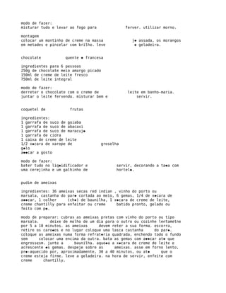 modo de fazer:
misturar tudo e levar ao fogo para              ferver. utilizar morno.

montagem
colocar um montinho de creme na massa             j� assada, os morangos
em metades e pincelar com brilho. leve             � geladeira.


chocolate           quente � francesa

ingredientes para 6 pessoas
250g de chocolate meio amargo picado
150ml de creme de leite fresco
750ml de leite integral

modo de fazer:
derreter o chocolate com o creme de              leite em banho-maria.
juntar o leite fervendo. misturar bem e              servir.


coquetel de           frutas

ingredientes:
1 garrafa de suco de goiaba
1 garrafa de suco de abacaxi
1 garrafa de suco de maracuj�
1 garrafa de cidra
1 caixa de creme de leite
1/2 x�cara de xarope de              groselha
g�lo
a��car a gosto

modo de fazer:
bater tudo no liq�idificador e             servir, decorando a ta�a com
uma cerejinha e um galhinho de             hortel�.


pudim de ameixas

ingredientes: 36 ameixas secas red indian , vinho do porto ou
marsala, castanha do par� cortada ao meio, 6 gemas, 1/4 de x�cara de
a��car, 1 colher     (ch�) de baunilha, 1 x�cara de creme de leite,
creme chantilly para enfeitar ou creme     batido pronto, gelado ou
feito com p�.

modo de preparar: cubras as ameixas pretas com vinho do porto ou tipo
marsala.      deixe de molho de um dia para o outro ou cozinhe lentametne
por 5 a 10 minutos. as ameixas      devem reter a sua forma. escorra,
retire os caro�os e no lugar coloque uma lasca castanha      do par�.
coloque as ameixas numa forma refrat�ria quadrada, enchendo todo o fundo
sem      colocar uma encima da outra. bata as gemas com a��car at� que
engrossesm. junte a      baunilha. aque�a a x�cara de creme de leite e
acrescente �s gemas. despeje sobre as      ameixas. asse em forno lento,
pr�-aquecido por, aproximadamente, 30 a 40 minutos, ou at�      que o
creme esteja firme. leve a geladeira. na hora de servir, enfeite com
creme      chantilly.
 