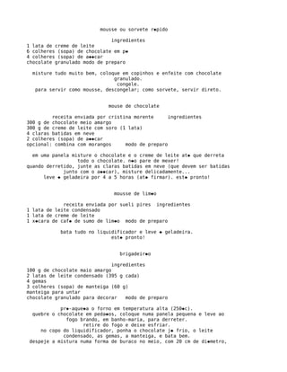 mousse ou sorvete r�pido

                              ingredientes
1 lata de creme de leite
6 colheres (sopa) de chocolate em p�
4 colheres (sopa) de a��car
chocolate granulado modo de preparo

  misture tudo muito bem, coloque em copinhos e enfeite com chocolate
                               granulado.
                                congele.
   para servir como mousse, descongelar; como sorvete, servir direto.


                             mouse de chocolate

         receita enviada por cristina morente      ingredientes
300 g de chocolate meio amargo
300 g de creme de leite com soro (1 lata)
4 claras batidas em neve
2 colheres (sopa) de a��car
opcional: combina com morangos     modo de preparo

  em uma panela misture o chocolate e o creme de leite at� que derreta
                  todo o chocolate. n�o pare de mexer!
quando derretido, junte as claras batidas em neve (que devem ser batidas
             junto com o a��car), misture delicadamente...
      leve � geladeira por 4 a 5 horas (at� firmar). est� pronto!


                               mousse de lim�o

             receita enviada por sueli pires ingredientes
1 lata de leite condensado
1 lata de creme de leite
1 x�cara de caf� de sumo de lim�o modo de preparo

            bata tudo no liquidificador e leve � geladeira.
                              est� pronto!


                                 brigadeir�o

                               ingredientes
100 g de chocolate maio amargo
2 latas de leite condensado (395 g cada)
4 gemas
3 colheres (sopa) de manteiga (60 g)
manteiga para untar
chocolate granulado para decorar    modo de preparo

            pr�-aque�a o forno em temperatura alta (250�c).
  quebre o chocolate em peda�os, coloque numa panela pequena e leve ao
              fogo brando, em banho-maria, para derreter.
                    retire do fogo e deixe esfriar.
     no copo do liquidificador, ponha o chocolate j� frio, o leite
             condensado, as gemas, a manteiga, e bata bem.
 despeje a mistura numa forma de buraco no meio, com 20 cm de di�metro,
 