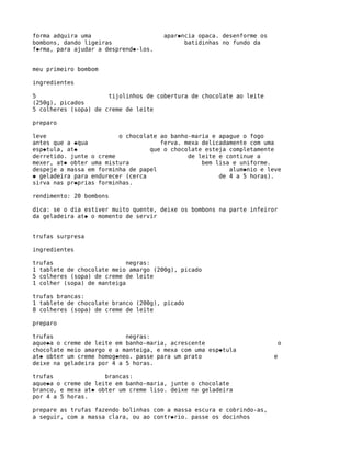 forma adquira uma                     apar�ncia opaca. desenforme os
bombons, dando ligeiras                     batidinhas no fundo da
f�rma, para ajudar a desprend�-los.


meu primeiro bombom

ingredientes

5                     tijolinhos de cobertura de chocolate ao leite
(250g), picados
5 colheres (sopa) de creme de leite

preparo

leve                     o chocolate ao banho-maria e apague o fogo
antes que a �qua                     ferva. mexa delicadamente com uma
esp�tula, at�                     que o chocolate esteja completamente
derretido. junte o creme                     de leite e continue a
mexer, at� obter uma mistura                     bem lisa e uniforme.
despeje a massa em forminha de papel                     alum�nio e leve
� geladeira para endurecer (cerca                     de 4 a 5 horas).
sirva nas pr�prias forminhas.

rendimento: 20 bombons

dica: se o dia estiver muito quente, deixe os bombons na parte infeiror
da geladeira at� o momento de servir


trufas surpresa

ingredientes

trufas                      negras:
1 tablete de chocolate meio amargo (200g), picado
5 colheres (sopa) de creme de leite
1 colher (sopa) de manteiga

trufas brancas:
1 tablete de chocolate branco (200g), picado
8 colheres (sopa) de creme de leite

preparo

trufas                     negras:
aque�a o creme de leite em banho-maria, acrescente                     o
chocolate meio amargo e a manteiga, e mexa com uma esp�tula
at� obter um creme homog�neo. passe para um prato                      e
deixe na geladeira por 4 a 5 horas.

trufas               brancas:
aque�a o creme de leite em banho-maria, junte o chocolate
branco, e mexa at� obter um creme liso. deixe na geladeira
por 4 a 5 horas.

prepare as trufas fazendo bolinhas com a massa escura e cobrindo-as,
a seguir, com a massa clara, ou ao contr�rio. passe os docinhos
 