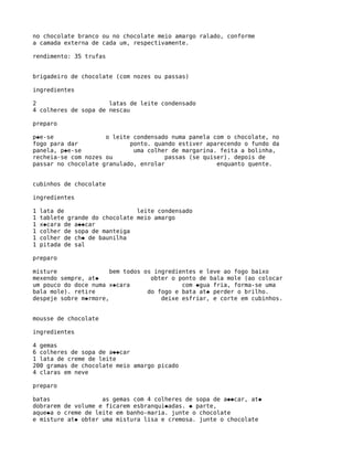 no chocolate branco ou no chocolate meio amargo ralado, conforme
a camada externa de cada um, respectivamente.

rendimento: 35 trufas


brigadeiro de chocolate (com nozes ou passas)

ingredientes

2                     latas de leite condensado
4 colheres de sopa de nescau

preparo

p�e-se               o leite condensado numa panela com o chocolate, no
fogo para dar               ponto. quando estiver aparecendo o fundo da
panela, p�e-se               uma colher de margarina. feita a bolinha,
recheia-se com nozes ou                passas (se quiser). depois de
passar no chocolate granulado, enrolar                enquanto quente.


cubinhos de chocolate

ingredientes

1   lata de                     leite condensado
1   tablete grande do chocolate meio amargo
1   x�cara de a��car
1   colher de sopa de manteiga
1   colher de ch� de baunilha
1   pitada de sal

preparo

misture                bem todos os ingredientes e leve ao fogo baixo
mexendo sempre, at�                obter o ponto de bala mole (ao colocar
um pouco do doce numa x�cara                com �gua fria, forma-se uma
bala mole). retire                do fogo e bata at� perder o brilho.
despeje sobre m�rmore,                deixe esfriar, e corte em cubinhos.


mousse de chocolate

ingredientes

4 gemas
6 colheres de sopa de a��car
1 lata de creme de leite
200 gramas de chocolate meio amargo picado
4 claras em neve

preparo

batas               as gemas com 4 colheres de sopa de a��car, at�
dobrarem de volume e ficarem esbranqui�adas. � parte,
aque�a o creme de leite em banho-maria. junte o chocolate
e misture at� obter uma mistura lisa e cremosa. junte o chocolate
 