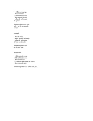 1 e 1/2 dose de pinga
1 dose cointreau
1/2 dose suco de caju
1 dose suco de laranja
1 colher de sobremesa
de açúcar

bater na coqueteleira com
gelo e servir na casca de
laranja.


mancada

1 dose de pinga
2 doses de suco de manga
1 colher de sobremesa
de leite condensado

bater no liquidificador
servir com gelo.


devagarinho

1 1/2 dose de de pinga
1/2 dose leite de coco
1 dose suco de uva
1/2 colher de sobremesa de açúcar
1 dose creme de leite

bater no liquidificador servir com gelo.
 