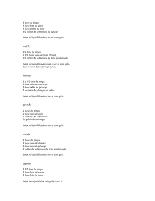 1 dose de pinga
1 dose leite de côco
1 dose creme de leite
1/2 colher de sobremesa de açúcar

bater no liquidificador e servir com gelo.


maÇÃ

1/2 dose de pinga
2 1/2 doses suco de maçã (fruta)
1/2 colher de sobremesa de leite condensado

bater no liquidificador, coar e servir com gelo,
decorar com fatia de maçã ácida.


batimar

1 e 1/2 dose de pinga
1 dose suco de maracujá
1 dose calda de pêssego
2 metades de pêssego em calda

bater no liquidificador, e sevir com gelo.


gavetÃo

2 doses de pinga
1 dose suco de caju
2 colheres de sobremesa
de geleia de morango

bater no liquidificador, e sevir com gelo.


crioula

2 doses de pinga
1 dose suco de abacaxi
1 dose suco de pêssego
1 colher de sobremesa de leite condensado

bater no liquidificador, e sevir com gelo.


capoeira

1 1/2 dose de pinga
1 dose licor de cacau
1 dose leite de coco

bater na coqueteleira com gelo e servir.
 