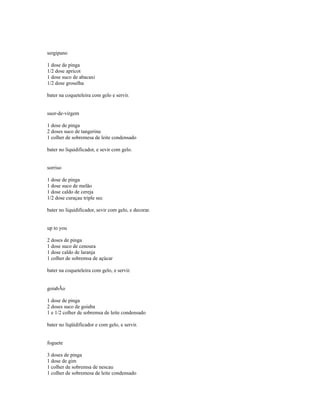 sergipano

1 dose de pinga
1/2 dose apricot
1 dose suco de abacaxi
1/2 dose groselha

bater na coqueteleira com gelo e servir.


suor-de-virgem

1 dose de pinga
2 doses suco de tangerina
1 colher de sobremesa de leite condensado

bater no liquidificador, e sevir com gelo.


sorriso

1 dose de pinga
1 dose suco de melão
1 dose caldo de cereja
1/2 dose curaçau triple sec

bater no liquidificador, sevir com gelo, e decorar.


up to you

2 doses de pinga
1 dose suco de cenoura
1 dose caldo de laranja
1 colher de sobremsa de açúcar

bater na coqueteleira com gelo, e servir.


goiabÃo

1 dose de pinga
2 doses suco de goiaba
1 e 1/2 colher de sobremsa de leite condensado

bater no liqüidificador e com gelo, e servir.


foguete

3 doses de pinga
1 dose de gim
1 colher de sobremsa de nescau
1 colher de sobremesa de leite condensado
 