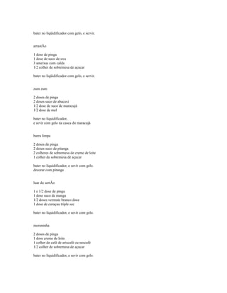bater no liqüidificador com gelo, e servir.


arrastÃo

1 dose de pinga
1 dose de suco de uva
3 ameixas com calda
1/2 colher de sobremesa de açucar

bater no liqüidificador com gelo, e servir.


zum zum

2 doses de pinga
2 doses suco de abacaxi
1/2 dose de suco de maracujá
1/2 dose de mel

bater no liquidificador,
e sevir com gelo na casca do maracujá


barra limpa

2 doses de pinga
2 doses suco de pitanga
2 colheres de sobremesa de creme de leite
1 colher de sobremesa de açucar

bater no liquidificador, e sevir com gelo.
decorar com pitanga


luar do sertÃo

1 e 1/2 dose de pinga
1 dose suco de manga
1/2 doses vermute branco doce
1 dose de curaçau triple sec

bater no liquidificador, e sevir com gelo.


moreninha

2 doses de pinga
1 dose creme de leite
1 colher de café de ariscafé ou nescafé
1/2 colher de sobremesa de açucar

bater no liquidificador, e sevir com gelo.
 