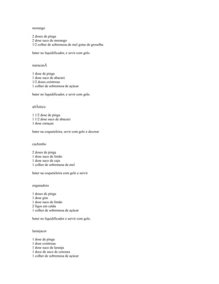 morango

2 doses de pinga
2 dose suco de morango
1/2 colher de sobremesa de mel gotas de groselha

bater no liquidificador, e sevir com gelo.


maracanÃ

1 dose de pinga
1 dose suco de abacaxi
1/2 doses cointreau
1 colher de sobremesa de açúcar

bater no liquidificador, e sevir com gelo.


atlÂntico

1 1/2 dose de pinga
1 1/2 dose suco de abacaxi
1 dose curaçau

bater na coqueteleira, sevir com gelo e decorar


cachimbo

2 doses de pinga
1 dose suco de limão
1 dose suco de caju
1 colher de sobremesa de mel

bater na coqueteleira com gelo e servir


enganadora

1 doses de pinga
1 dose gim
1 dose suco de limão
2 figos em calda
1 colher de sobremesa de açúcar

bater no liquidificador e servir com gelo.


laranjacor

1 dose de pinga
1 dose cointreau
1 dose suco de laranja
1 doce de suco de cenoura
1 colher de sobremesa de açúcar
 