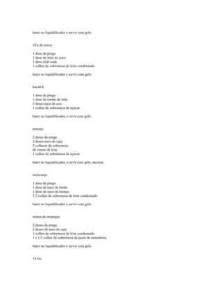 bater no liquidificador e servir com gelo.


vÉu de noiva

1 dose de pinga
1 dose de leite de coco
1 dose club soda
1 colher de sobremesa de leite condensado

bater no liquidificador e servir com gelo.


bacabÁ

1 dose de pinga
1 dose de creme de leite
2 doses suco de uva
1 colher de sobremesa de açúcar

bater no liquidificador, e sevir com gelo.


aracaju

2 doses de pinga
2 doses suco de caju
2 colheres de sobremesa
de creme de leite
1 colher de sobremesa de açúcar

bater no liquidificador, e sevir com gelo, decorar.


melaranja

1 dose de pinga
1 dose de suco de limão
1 dose de suco de laranja
1/2 colher de sobremesa de leite condensado

bater no liquidificador e servir com gelo.


motor-de-arranque

2 doses de pinga
2 doses de suco de caju
1 colher de sobremesa de leite condensado
1 e 1/2 colher de sobremesa de pasta de amendoim

bater no liquidificador e servir com gelo.


14 bis
 