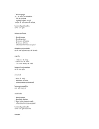 1 dose de pinga
20 g de pasta de amendoim
1 ovo de codorna
1 pitada de canela em pó
1colher de sobremesa de açúcar

bater no liquidificador e
servir com gelo


laranja mecÂnica

1 dose de pinga
1 dose de apricot
1 dose suco de laranja
1 dose suco de limão
1 colher de sobremesa de açúcar

bater no liquidificador e
servir com gelo na casca de laranja.


engenho

1 e 1/2 dose de pinga
1/2 dose suco de limão
1 e 1/2 dose melaço de cana

bater no liquidificador e
servir com gelo.


cachamel

2 doses de pinga
1 dose suco de limão
1 colher de sobremesa de mel

bater na coqueteleira
com gelo e servir.


amarelinho

1 dose de pinga
1 dose fogo paulista
2 doses milho batido e coado
1 colher de sobremesa de açúcar

bater no liquidificador,
servir com gelo e decorar.


mamada
 
