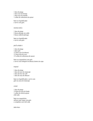 1 dose de pinga
1 dose suco de laranja
1 dose suco de mamão
1 colher de sobremesa de açúcar

bater no liquidificador
e servir com gelo.


menina-moÇa

1 dose de pinga
2 doses pêssego em calda
2 doses calda de pêssego

bater no liquidificador
e servir com gelo.


pinÃ-colada ii

1 dose de pinga
1 dose gim
1/2 dose suco de abacaxi
1/2 dose leite de coco
1/2 colher de sobremesa de açucar

bater na coqueteleira com gelo
e servir com triângulo de abacaxi dentro do copo.


tropical

1 dose de pinga
1 dose de suco de maracujá
1 dose de licor de café
1 dose de suco de abacaxi

bater no liquidificador e servir com
gelo na casca de maracujá.


cristal

1 dose de pinga
1/4 dose de suco de limão
1 colher de chá de açúcar
club soda

bater na coqueteleira.
utilizar copo longo com gelo
e completar com club soda


dedo-duro
 