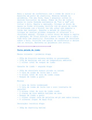 Bata o açúcar de confeiteiro com o creme de leite e a
baunilha em ponto de chantilly. Reserve metade na
geladeira. Com uma faca, faça 2 pequenos cortes no
sentido horizontal da massa. Pegue um fio de linha e
passe no corte fazendo movimentos de "vai e vem" até
cortar o bolo. Repita a operação. Coloque um disco de
massa na forma utilizada, borrife com um pouco da calda
já misturada com o kirsch (se não achar use somente a
calda das cerejas). Espalhe a metade do chantilly,
coloque as cerejas picadas (reserve 16 inteiras) e o
chocolate amargo. Coloque o outro disco de massa e repita
a operação. No final borrife a massa com a calda e cubra
todo bolo com chantilly. Distribua as raspas de chocolate
sobre o bolo. Polvilhe com açúcar de confeiteiro e decore
com as cerejas. Mantenha na geladeira até servir.



Torta gelada de limão

Massa crocante - primeira etapa

- 200g de biscoito maisena moídos no processador
- 120g de manteiga sem sal em temperatura ambiente
- 1 colher (chá) de raspas de limão

Ganache de limão - segunda etapa

-   200g de chocolate branco picado ou ralado
-   ½ lata de creme de leite sem o soro
-   ¼ xícara (chá) de suco de limão coado
-   Raspas de limão a gosto

Mousse

- 1 lata de leite condensado
- ½ lata de creme de leite com o soro (restante do
ganache)
- ½ xícara (chá) de suco de limão coado
- 2 claras de ovos médios batidas em neve
- Raspas de limão a gosto
- 1 colher (sopa) rasa de gelatina em pó sem sabor branca
- 4 colheres (sopa) de água fria

Decoração: terceira etapa

- 300g de chantilly batido
 