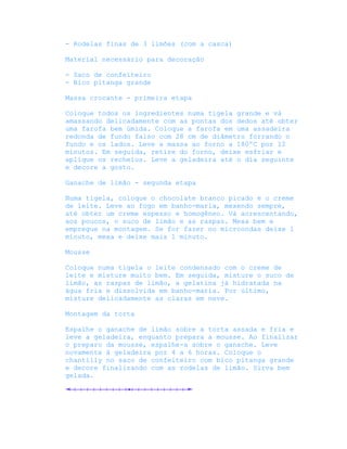 - Rodelas finas de 3 limões (com a casca)

Material necessário para decoração

- Saco de confeiteiro
- Bico pitanga grande

Massa crocante - primeira etapa

Coloque todos os ingredientes numa tigela grande e vá
amassando delicadamente com as pontas dos dedos até obter
uma farofa bem úmida. Coloque a farofa em uma assadeira
redonda de fundo falso com 28 cm de diâmetro forrando o
fundo e os lados. Leve a massa ao forno a 180ºC por 12
minutos. Em seguida, retire do forno, deixe esfriar e
aplique os recheios. Leve a geladeira até o dia seguinte
e decore a gosto.

Ganache de limão - segunda etapa

Numa tigela, coloque o chocolate branco picado e o creme
de leite. Leve ao fogo em banho-maria, mexendo sempre,
até obter um creme espesso e homogêneo. Vá acrescentando,
aos poucos, o suco de limão e as raspas. Mexa bem e
empregue na montagem. Se for fazer no microondas deixe 1
minuto, mexa e deixe mais 1 minuto.

Mousse

Coloque numa tigela o leite condensado com o creme de
leite e misture muito bem. Em seguida, misture o suco de
limão, as raspas de limão, a gelatina já hidratada na
água fria e dissolvida em banho-maria. Por último,
misture delicadamente as claras em neve.

Montagem da torta

Espalhe o ganache de limão sobre a torta assada e fria e
leve a geladeira, enquanto prepara a mousse. Ao finalizar
o preparo da mousse, espalhe-a sobre o ganache. Leve
novamente à geladeira por 4 a 6 horas. Coloque o
chantilly no saco de confeiteiro com bico pitanga grande
e decore finalizando com as rodelas de limão. Sirva bem
gelada.
 