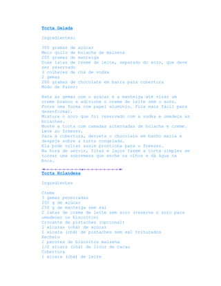 Torta Gelada

Ingredientes:

300 gramas de açúcar
Meio quilo de bolacha de maisena
200 gramas de manteiga
Duas latas de creme de leite, separado do soro, que deve
ser reservado
3 colheres de chá de vodka
2 gemas
200 gramas de chocolate em barra para cobertura
Modo de Fazer:

Bata as gemas com o açúcar e a manteiga até virar um
creme branco e adicione o creme de leite sem o soro.
Forre uma forma com papel alumínio. Fica mais fácil para
desenformar.
Misture o soro que foi reservado com a vodka e umedeça as
bolachas.
Monte a torta com camadas alternadas de bolacha e creme.
Leve ao freezer.
Para a cobertura, derreta o chocolate em banho maria e
despeje sobre a torta congelada.
Ela pode voltar assim prontinha para o freezer.
Na hora de servir, fitas e laços fazem a torta simples se
tornar uma sobremesa que enche os olhos e dá água na
boca.

Torta Holandesa

Ingredientes

Creme
3 gemas peneiradas
200 g de açúcar
250 g de manteiga sem sal
2 latas de creme de leite sem soro (reserve o soro para
umedecer os biscoitos)
Crocante de pistaches (opcional)
2 xícaras (chá) de açúcar
1 xícara (chá) de pistaches sem sal triturados
Recheio
2 pacotes de biscoitos maisena
1/2 xícara (chá) de licor de cacau
Cobertura
1 xícara (chá) de leite
 
