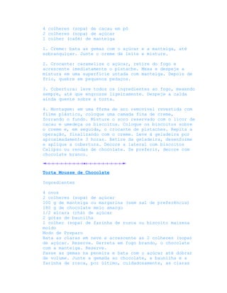 4 colheres (sopa) de cacau em pó
2 colheres (sopa) de açúcar
1 colher (café) de manteiga

1. Creme: bata as gemas com o açúcar e a manteiga, até
esbranquiçar. Junte o creme de leite e misture.

2. Crocante: caramelize o açúcar, retire do fogo e
acrescente imediatamente o pistache. Mexa e despeje a
mistura em uma superfície untada com manteiga. Depois de
frio, quebre em pequenos pedaços.

3. Cobertura: leve todos os ingredientes ao fogo, mexendo
sempre, até que engrosse ligeiramente. Despeje a calda
ainda quente sobre a torta.

4. Montagem: em uma fôrma de aro removível revestida com
filme plástico, coloque uma camada fina de creme,
forrando o fundo. Misture o soro reservado com o licor de
cacau e umedeça os biscoitos. Coloque os biscoitos sobre
o creme e, em seguida, o crocante de pistaches. Repita a
operação, finalizando com o creme. Leve à geladeira por
aproximadamente 3 horas. Retire da geladeira, desenforme
e aplique a cobertura. Decore a lateral com biscoitos
Calipso ou rendas de chocolate. Se preferir, decore com
chocolate branco.



Torta Mousse de Chocolate

Ingredientes

4 ovos
2 colheres (sopa) de açúcar
100 g de manteiga ou margarina (sem sal de preferência)
180 g de chocolate meio amargo
1/2 xícara (chá) de açúcar
2 gotas de baunilha
1 colher (sopa) de farinha de rosca ou biscoito maizena
moído
Modo de Preparo
Bata as claras em neve e acrescente as 2 colheres (sopa)
de açúcar. Reserve. Derreta em fogo brando, o chocolate
com a manteiga. Reserve.
Passe as gemas na peneira e bata com o açúcar até dobrar
de volume. Junte a gemada ao chocolate, a baunilha e a
farinha de rosca, por último, cuidadosamente, as claras
 