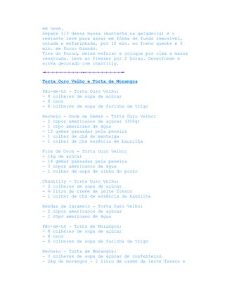 em neve.
Separe 1/3 dessa massa (mantenha na geladeira) e o
restante leve para assar em fôrma de fundo removível,
untada e enfarinhada, por 10 min. no forno quente e 5
min. em forno brando.
Tire do forno, deixe esfriar e coloque por cima a massa
reservada. Leve ao freezer por 2 horas. Desenforme e
sirva decorado com chantilly.



Torta Ouro Velho e Torta de Morangos

Pão-de-Ló - Torta Ouro Velho:
- 8 colheres de sopa de açúcar
- 8 ovos
- 8 colheres de sopa de farinha de trigo

Recheio - Doce de Gemas - Torta Ouro Velho:
- 2 copos americanos de açúcar (300g)
- 1 copo americano de água
- 12 gemas passadas pela peneira
- 1 colher de chá de manteiga
- 1 colher de chá essência de baunilha

Fios de Ovos - Torta Ouro Velho:
- 1kg de açúcar
- 18 gemas passadas pela peneira
- 3 copos americanos de água
- 1 colher de sopa de vinho do porto

Chantilly - Torta Ouro Velho:
- 2 colheres de sopa de açúcar
- ½ litro de creme de leite fresco
- 1 colher de chá de essência de baunilha

Rendas de caramelo - Torta Ouro Velho:
- 2 copos americanos de açúcar
- 1 copo americano de água

Pão-de-Ló - Torta de Morangos:
- 8 colheres de sopa de açúcar
- 8 ovos
- 8 colheres de sopa de farinha de trigo

Recheio - Torta de Morangos:
- 3 colheres de sopa de açúcar de confeiteiro
- 2kg de morangos - 1 litro de creme de leite fresco e
 