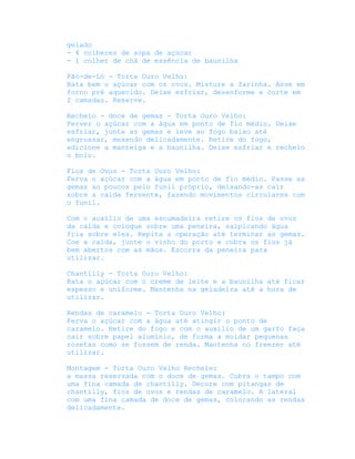gelado
- 4 colheres de sopa de açúcar
- 1 colher de chá de essência de baunilha

Pão-de-Ló - Torta Ouro Velho:
Bata bem o açúcar com os ovos. Misture a farinha. Asse em
forno pré aquecido. Deixe esfriar, desenforme e corte em
2 camadas. Reserve.

Recheio - doce de gemas - Torta Ouro Velho:
Ferver o açúcar com a água em ponto de fio médio. Deixe
esfriar, junte as gemas e leve ao fogo baixo até
engrossar, mexendo delicadamente. Retire do fogo,
adicione a manteiga e a baunilha. Deixe esfriar e recheio
o bolo.

Fios de Ovos - Torta Ouro Velho:
Ferva o açúcar com a água em ponto de fio médio. Passe as
gemas ao poucos pelo funil próprio, deixando-as cair
sobre a calda fervente, fazendo movimentos circulares com
o funil.

Com o auxílio de uma escumadeira retire os fios de ovos
da calda e coloque sobre uma peneira, salpicando água
fria sobre eles. Repita a operação até terminar as gemas.
Coe a calda, junte o vinho do porto e cubra os fios já
bem abertos com as mãos. Escorra da peneira para
utilizar.

Chantilly - Torta Ouro Velho:
Bata o açúcar com o creme de leite e a baunilha até ficar
espesso e uniforme. Mantenha na geladeira até a hora de
utilizar.

Rendas de caramelo - Torta Ouro Velho:
Ferva o açúcar com a água até atingir o ponto de
caramelo. Retire do fogo e com o auxílio de um garfo faça
cair sobre papel alumínio, de forma a moldar pequenas
rosetas como se fossem de renda. Mantenha no freezer até
utilizar.

Montagem - Torta Ouro Velho Recheie:
a massa reservada com o doce de gemas. Cubra o tampo com
uma fina camada de chantilly. Decore com pitangas de
chantilly, fios de ovos e rendas de caramelo. A lateral
com uma fina camada de doce de gemas, colocando as rendas
delicadamente.
 