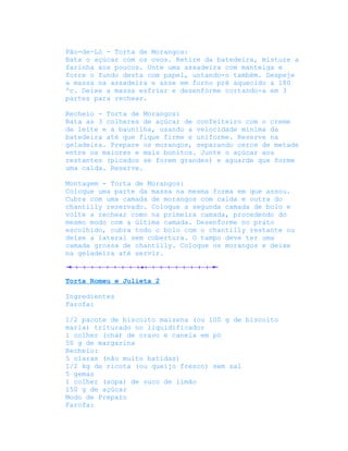 Pão-de-Ló - Torta de Morangos:
Bata o açúcar com os ovos. Retire da batedeira, misture a
farinha aos poucos. Unte uma assadeira com manteiga e
forre o fundo desta com papel, untando-o também. Despeje
a massa na assadeira e asse em forno pré aquecido a 180
ºc. Deixe a massa esfriar e desenforme cortando-a em 3
partes para rechear.

Recheio - Torta de Morangos:
Bata as 3 colheres de açúcar de confeiteiro com o creme
de leite e a baunilha, usando a velocidade mínima da
batedeira até que fique firme e uniforme. Reserve na
geladeira. Prepare os morangos, separando cerce de metade
entre os maiores e mais bonitos. Junte o açúcar aos
restantes (picados se forem grandes) e aguarde que forme
uma calda. Reserve.

Montagem - Torta de Morangos:
Coloque uma parte da massa na mesma forma em que assou.
Cubra com uma camada de morangos com calda e outra do
chantilly reservado. Coloque a segunda camada de bolo e
volte a rechear como na primeira camada, procedendo do
mesmo modo com a última camada. Desenforme no prato
escolhido, cubra todo o bolo com o chantilly restante ou
deixe a lateral sem cobertura. O tampo deve ter uma
camada grossa de chantilly. Coloque os morangos e deixe
na geladeira até servir.



Torta Romeu e Julieta 2

Ingredientes
Farofa:

1/2 pacote de biscoito maizena (ou 100 g de biscoito
maria) triturado no liquidificador
1 colher (chá) de cravo e canela em pó
50 g de margarina
Recheio:
5 claras (não muito batidas)
1/2 kg de ricota (ou queijo fresco) sem sal
5 gemas
1 colher (sopa) de suco de limão
150 g de açúcar
Modo de Preparo
Farofa:
 