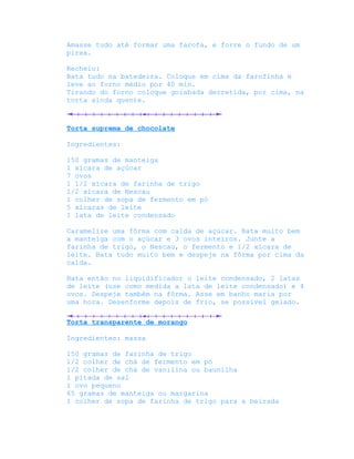 Amasse tudo até formar uma farofa, e forre o fundo de um
pirex.

Recheio:
Bata tudo na batedeira. Coloque em cima da farofinha e
leve ao forno médio por 40 min.
Tirando do forno coloque goiabada derretida, por cima, na
torta ainda quente.



Torta suprema de chocolate

Ingredientes:

150 gramas de manteiga
1 xícara de açúcar
7 ovos
1 1/2 xícara de farinha de trigo
1/2 xícara de Nescau
1 colher de sopa de fermento em pó
5 xícaras de leite
1 lata de leite condensado

Caramelize uma fôrma com calda de açúcar. Bata muito bem
a manteiga com o açúcar e 3 ovos inteiros. Junte a
farinha de trigo, o Nescau, o fermento e 1/2 xícara de
leite. Bata tudo muito bem e despeje na fôrma por cima da
calda.

Bata então no liquidificador o leite condensado, 2 latas
de leite (use como medida a lata de leite condensado) e 4
ovos. Despeje também na fôrma. Asse em banho maria por
uma hora. Desenforme depois de frio, se possível gelado.

Torta transparente de morango

Ingredientes: massa

150 gramas de farinha de trigo
1/2 colher de chá de fermento em pó
1/2 colher de chá de vanilina ou baunilha
1 pitada de sal
1 ovo pequeno
65 gramas de manteiga ou margarina
1 colher de sopa de farinha de trigo para a beirada
 