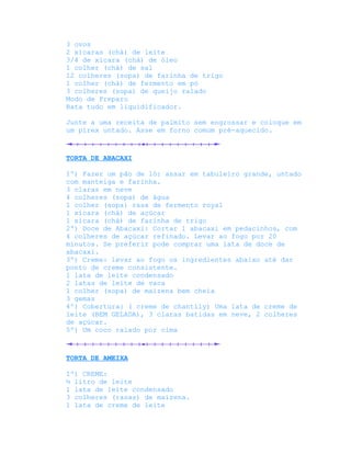 3 ovos
2 xícaras (chá) de leite
3/4 de xícara (chá) de óleo
1 colher (chá) de sal
12 colheres (sopa) de farinha de trigo
1 colher (chá) de fermento em pó
3 colheres (sopa) de queijo ralado
Modo de Preparo
Bata tudo em liquidificador.

Junte a uma receita de palmito sem engrossar e coloque em
um pirex untado. Asse em forno comum pré-aquecido.



TORTA DE ABACAXI

1º) Fazer um pão de ló: assar em tabuleiro grande, untado
com manteiga e farinha.
3 claras em neve
4 colheres (sopa) de água
1 colher (sopa) rasa de fermento royal
1 xícara (chá) de açúcar
1 xícara (chá) de farinha de trigo
2º) Doce de Abacaxi: Cortar 1 abacaxi em pedacinhos, com
4 colheres de açúcar refinado. Levar ao fogo por 20
minutos. Se preferir pode comprar uma lata de doce de
abacaxi.
3º) Creme: levar ao fogo os ingredientes abaixo até dar
ponto de creme consistente.
1 lata de leite condensado
2 latas de leite de vaca
1 colher (sopa) de maizena bem cheia
3 gemas
4º) Cobertura: ( creme de chantily) Uma lata de creme de
leite (BEM GELADA), 3 claras batidas em neve, 2 colheres
de açúcar.
5º) Um coco ralado por cima



TORTA DE AMEIXA

1º) CREME:
½ litro de leite
1 lata de leite condensado
3 colheres (rasas) de maizena.
1 lata de creme de leite
 