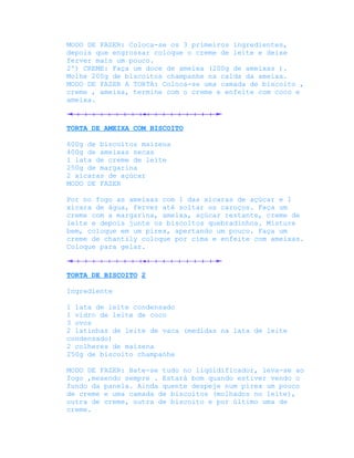 MODO DE FAZER: Coloca-se os 3 primeiros ingredientes,
depois que engrossar coloque o creme de leite e deixe
ferver mais um pouco.
2º) CREME: Faça um doce de ameixa (200g de ameixas ).
Molhe 200g de biscoitos champanhe na calda da ameixa.
MODO DE FAZER A TORTA: Coloca-se uma camada de biscoito ,
creme , ameixa, termine com o creme e enfeite com coco e
ameixa.



TORTA DE AMEIXA COM BISCOITO

600g de biscoitos maizena
400g de ameixas secas
1 lata de creme de leite
250g de margarina
2 xícaras de açúcar
MODO DE FAZER

Por no fogo as ameixas com 1 das xícaras de açúcar e 1
xícara de água, ferver até soltar os caroços. Faça um
creme com a margarina, ameixa, açúcar restante, creme de
leite e depois junte os biscoitos quebradinhos. Misture
bem, coloque em um pirex, apertando um pouco. Faça um
creme de chantily coloque por cima e enfeite com ameixas.
Coloque para gelar.



TORTA DE BISCOITO 2

Ingrediente

1 lata de leite condensado
1 vidro de leite de coco
3 ovos
2 latinhas de leite de vaca (medidas na lata de leite
condensado)
2 colheres de maizena
250g de biscoito champanhe

MODO DE FAZER: Bate-se tudo no liqüidificador, leva-se ao
fogo ,mexendo sempre . Estará bom quando estiver vendo o
fundo da panela. Ainda quente despeje num pirex um pouco
de creme e uma camada de biscoitos (molhados no leite),
outra de creme, outra de biscoito e por último uma de
creme.
 