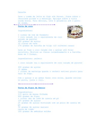 Ganache

Leve o creme de leite ao fogo até ferver. Jogue sobre o
chocolate picado e a manteiga. Aplique sobre a torta
ainda morna. Para decorar, leve à geladeira até o ponto
de creme.
Torta de coco

Ingredientes:

1 colher de chá de fermento
1 coco ralado (ou o equivalente em coco
ralado de pacote)
400 gramas de açúcar
12 claras em neve
170 gramas de farinha de trigo (10 colheres rasas)

Leve ao fogo o coco ralado com o açúcar até ficar
escurinho. Misture as claras cuidadosamente e a farinha.
Asse em 3 formas.

Ingredientes: recheio

1 coco ralado (ou o equivalente em coco ralado de pacote)

400 gramas de açúcar
12 gemas
1 colher de manteiga quando o recheio estiver pronto para
sair do fogo.

Com o açúcar e as gemas fazer ovos moles. Quando estiver
no ponto, junte o coco.



Torta de Figos de Renoir

Ingredientes:
1/2 quilo de massa folhada
800 gramas de figos
1 colher das de café de canela em pó
125 gramas de açúcar
25 gramas de açúcar misturado com um pouco de canela em
pó
50 gramas de açúcar mascavo
casca de limão
100 gramas de amêndoas moídas
 