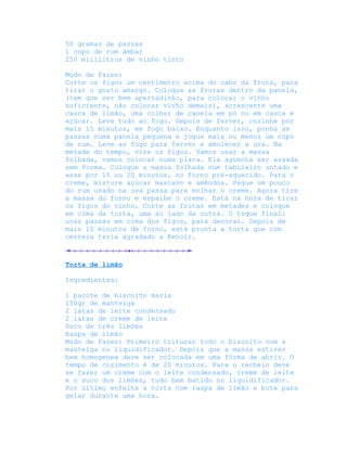 50 gramas de passas
1 copo de rum âmbar
250 mililitros de vinho tinto

Modo de Fazer:
Corte os figos um centímetro acima do cabo da fruta, para
tirar o gosto amargo. Coloque as frutas dentro da panela,
(tem que ser bem apertadinho, para colocar o vinho
suficiente, não colocar vinho demais), acrescente uma
casca de limão, uma colher de canela em pó ou em casca e
açúcar. Leve tudo ao fogo. Depois de ferver, cozinhe por
mais 15 minutos, em fogo baixo. Enquanto isso, ponha as
passas numa panela pequena e jogue mais ou menos um copo
de rum. Leve ao fogo para ferver e amolecer a uva. Na
metade do tempo, vire os figos. Vamos usar a massa
folhada, vamos colocar numa placa. Ela agüenta ser assada
sem forma. Coloque a massa folhada num tabuleiro untado e
asse por 15 ou 20 minutos, no forno pré-aquecido. Para o
creme, misture açúcar mascavo e amêndoa. Pegue um pouco
do rum usado na uva passa para molhar o creme. Agora tire
a massa do forno e espalhe o creme. Está na hora de tirar
os figos do vinho. Corte as frutas em metades e coloque
em cima da torta, uma ao lado da outra. O toque final:
uvas passas em cima dos figos, para decorar. Depois de
mais 10 minutos de forno, está pronta a torta que com
certeza teria agradado a Renoir.



Torta de limão

Ingredientes:

1 pacote de biscoito maria
150gr de manteiga
2 latas de leite condensado
2 latas de creme de leite
Suco de três limões
Raspa de limão
Modo de Fazer: Primeiro triturar todo o biscoito com a
manteiga no liquidificador. Depois que a massa estiver
bem homogenea deve ser colocada em uma fôrma de abrir. O
tempo de cozimento é de 20 minutos. Para o recheio deve
se fazer um creme com o leite condensado, creme de leite
e o suco dos limões, tudo bem batido no liquidificador.
Por último enfeite a torta com raspa de limão e bote para
gelar durante uma hora.
 