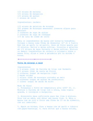 1/2 xícara de maizena
1/2 xícara de margarina
1/2 xícara de açúcar
1 xícara de leite

Ingredientes: recheio

1/2 xícara de gelatina de morango
250 gramas de morangos amassados (reserve alguns para
decorar)
3 colheres de sopa de açúcar
2 colheres de sopa de conhaque
1/3 de lata de creme de leite

Bata os ingredientes da massa até torna-la homogênea.
Coloque a massa numa fôrma de desmontar (nº 2) e fure-a
bem com um garfo ou um palito. Asse em forno quente por
15 minutos. Retire e deixe esfriar. Dissolva a gelatina
em 1/2 xícara de água fervente e deixe esfriar. Misture
os demais ingredientes do recheio e coloque-o sobre a
massa fria, alise e leve à geladeira por no mínimo 4
horas.



Torta de morango e maçã

Ingredientes
1 ¼ xícara (chá) de farinha de trigo com fermento
2/3 xícara (chá) de aveia em flocos
4 colheres (sopa) de margarina light
2 maçãs ácidas
1 xícara (chá) de morangos cortados ao meio
4 colheres (sopa) de açúcar de confeiteiro
1 colher (sopa) de amido de milho

Modo de fazer
1. Preaqueça o forno em temperatura alta (200º C). 2.
Misture a farinha de trigo com a aveia, numa tigela
grande, e incorpore a margarina.

3. Acrescente água suficiente para dar liga à mistura.
Sove com as mãos, até obter uma massa lisa. 4. Abra a
massa com um rolo e forre uma fôrma de 23 cm de diâmetro,
com aro removível.

5. Apare as bordas, fure a massa com um garfo e cubra-a
com papel-manteiga. 6. Para evitar que a massa estufe,
 