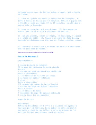 coloque grãos crus de feijão sobre o papel, até a borda
da fôrma.

7. Abra as aparas da massa e recorte-a em corações. 8.
Leve a massa ao forno por 10 minutos. Retire o papel com
o feijão e asse por mais 10 ou 15 minutos, ou até que a
massa esteja dourada.

9. Asse os corações até que dourem. 10. Descasque as
maçãs, retire os miolos e corte-as em fatias.

11. Em uma panela, junte as maçãs, os morangos, o açúcar
e o amido de milho. 12. Tampe e cozinhe em fogo baixo,
mexendo cuidadosamente, até que as frutas estejam tenras.


13. Recheie a torta com a mistura de frutas e decore-as
com os corações de massa.



Torta de Morango 2

Ingredientes:

1 caixa pequena de morango
50 gramas de castanha de cajú picada
Kirsch
1 colher de sopa de manteiga derretida
Para o pão-de-ló:
2 1/2 xícaras de farinha de trigo
2 xícaras de açúcar refinado
8 ovos
Para o chantilly:
250 gramas de creme de leite fresco
1 colher de sopa de açúcar refinado
Para a calda:
1 1/2 xícara de água
4 colheres de sopa de açúcar refinado
1 fôrma inox (ou de papelão)

Modo de Fazer:

Pão-de-ló:
Ponha na batedeira os 8 ovos e 2 xícaras de açúcar e
misture por 10 minutos. Para saber se está no ponto,
mergulhe o cabo de um talher e veja se pinga: se já
estiver firme, sem pingar, está no ponto.
 