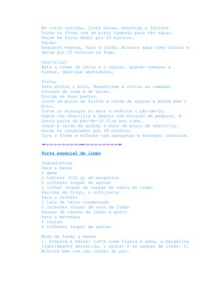 Em outra vasilha, junte massa, manteiga e farinha.
Ponha na fôrma com um prato tampado para não vazar.
Deixe em forno médio por 25 minutos.
Calda:
Enquanto espera, faça a calda. Misture água como açúcar e
deixe por 10 minutos no fogo.

Chantilly:
Bata o creme de leite e o açúcar. Quando começar a
firmar, desligue abatedeira.

Torta:
Para montar o bolo, desenforme e retire as camadas
escuras de cima e de baixo.
Divida em duas partes.
Junte um pouco de kirsch à calda de açúcar e molhe bem o
bolo.
Corte os morangos no meio e enfeite o pão-de-ló.
Cubra com chantilly e depois com morango em pedaços. A
outra parte do pão-de-ló fica por cima.
Jogue a calda de açúcar e mais um pouco de chantilly.
Deixe no congelador por 10 minutos.
Tire a fôrma e enfeite com castanhas e morangos inteiros.



Torta especial de limão

Ingredientes
Para a massa
1 gema
1 tablete (100 g) de margarina
2 colheres (sopa) de açúcar
1 colher (sopa) de raspas de casca de limão
Farinha de trigo, o suficiente
Para o recheio
1 lata de leite condensado
5 colheres (sopa) de suco de limão
Raspas de cascas de limão a gosto
Para o merengue
4 claras
8 colheres (sopa) de açúcar

Modo de fazer a massa
1. Prepare a massa: junte numa tigela a gema, a margarina
ligeiramente derretida, o açúcar e as raspas de limão. 2.
Misture bem com uma colher de pau.
 