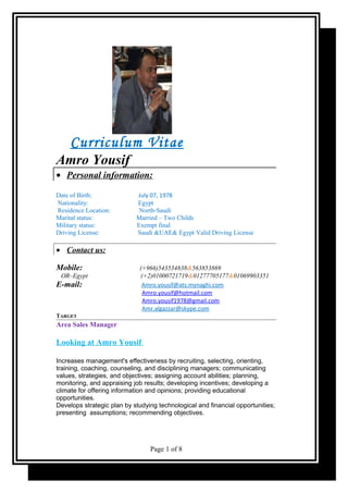 Curriculum Vitae
Amro Yousif
• Personal information:
Date of Birth: July 07, 1978
Nationality: Egypt
Residence Location: North-Saudi
Marital status: Married – Two Childs
Military status: Exempt final
Driving License: Saudi &UAE& Egypt Valid Driving License
• Contact us:
Mobile: (+966)543534838&563853869
OR–Egypt (+2)01000721719&01277705177&01069903351
E-mail: Amro.yousif@ats.mynaghi.com
Amro.yousif@hotmail.com
Amro.yousif1978@gmail.com
Amr.algazzar@skype.com
TARGET
Area Sales Manager
Looking at Amro Yousif
Increases management's effectiveness by recruiting, selecting, orienting,
training, coaching, counseling, and disciplining managers; communicating
values, strategies, and objectives; assigning account abilities; planning,
monitoring, and appraising job results; developing incentives; developing a
climate for offering information and opinions; providing educational
opportunities.
Develops strategic plan by studying technological and financial opportunities;
presenting assumptions; recommending objectives.
Page 1 of 8
 