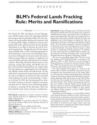 10-2015	 NEWS & ANALYSIS	 45 ELR 10915
D I A L O G U E
BLM’s Federal Lands Fracking
Rule: Merits and Ramifications
Summary
On March 20, 2015, the Bureau of Land Manage-
ment (BLM) issued a final rule regulating hydraulic
fracturing on federal and Indian lands. The new regu-
lations will require public disclosure of chemicals used
in fracking fluids, higher standards for storing water
produced by wells, and the provision of more geologic
information in an effort to decrease the risk of cross-
well contamination. Though the rule will only impact
about 100,000 wells, or 10% of fracking operations in
the United States, critics from across the political spec-
trum have challenged it in the press and in the courts.
Industry groups filed suit arguing it is duplicative of
state and tribal regulations and not based on scientific
evidence. Wyoming and North Dakota went to court
claiming, among other things, that BLM’s rule con-
flicts with the Safe Drinking Water Act. Indian tribes
have also spoken out, suggesting that the rule improp-
erly affiliates Indian lands with federal land. On the
other hand, environmental organizations have decried
the rule as insufficient to prevent the risks associated
with fracking and overly accommodating to indus-
try. On May 28, 2015, the Environmental Law Insti-
tute held a seminar on the rule, which has since been
stayed by the U.S. District Court of Wyoming. Below
we present a transcript of the discussion, which has
been edited for style, clarity, and space considerations.
Paul Smyth (moderator) is a Senior Counsel at Perkins
Coie, formerly with the U.S. Department of the Interior,
Office of the Solicitor.
Richard McNeer is an attorney with the U.S. Depart-
ment of the Interior, Office of the Solicitor, Division of
Mineral Resources.
Poe Leggette is a Partner at Baker & Hostetler.
Amy Mall is a Senior Policy Analyst at the Natural
Resources Defense Council.
Hillary Hoffmann is a Professor of Law at Vermont Law
School’s Environmental Center.
Paul Smyth: Today’s Dialogue topic is the Bureau of Land
Management (BLM) final rule providing some regulation
of hydraulic fracturing, commonly known as fracking, on
federal and Indian lands. The rules were issued by the U.S.
Department of the Interior (DOI) on March 20, 2015, and
published in the Federal Register on March 26. They set
standards for fracking in oil and gas wells drilled on federal
lands.1
The rules require companies to disclose the specifics
of chemicals used in the fracking process on FracFocus,
a national hydraulic fracturing chemical registry, within
30 days of completing fracking operations.2
In addition,
the rules require operators on federal lands to inspect con-
crete barriers, the lining of fracking wells, and to provide
detailed information regarding well geology to BLM.
We have an outstanding panel today. The first of our
four speakers will be Richard McNeer, an attorney in the
Solicitor’s Office at DOI. Richard is in the Division of
Mineral Resources, and has been with the Solicitor’s Office
since 1988. For the past five years, he’s focused on onshore
oil and gas and related resource issues for BLM.
Our second speaker, Poe Leggette, is a Partner in the
Denver offices of Baker & Hostetler. His practice focuses
on litigation and transactional work in the energy indus-
try. His experience includes onshore shale plays, oil and gas
companies operating on federal and Indian lands, and com-
panies operating under federal leases in the Gulf of Mex-
ico. He’s also the co-leader of his firm’s National Energy
and Shale Practice Team. Before entering private practice,
Poe was at DOI as Assistant Solicitor in the Energy and
Resources Division, where he advised BLM and the then
Minerals Management Service (MMS) on their onshore
and offshore energy program, as well as MMS’ Royalty
Management Program.
Amy Mall, our third speaker, is a Senior Policy Analyst
at the Natural Resources Defense Council. She focuses on
protecting the environment and sensitive lands, and pro-
tecting communities from harmful oil and gas exploration
and production operations. Before joining the Council,
she worked in the private sector and in county, state, and
federal government, including the White House National
Economic Council and the U.S. Senate.
1.	 Oil and Gas Hydraulic Fracturing on Federal and Indian Lands, 80 Fed.
Reg. 16128 (Mar. 26, 2015).
2.	 For more information, visit the FracFocus Chemical Disclosure Registry,
http://fracfocus.org.
Copyright © 2015 Environmental Law Institute®, Washington, DC. Reprinted with permission from ELR®, http://www.eli.org, 1-800-433-5120.
 