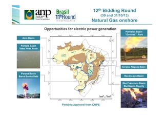 12th Bidding Round
(30 and 31/10/13)
Natural Gas onshore
Parnaíba Basin
“Gaviões” Park
Opportunities for electric power generation
Acre Basin
Parecis Basin
Teles Pires River
São Francisco Basin
Buritizeiro County
Paraná Basin
Barra Bonita field Recôncavo Basin
Pending approval from CNPE
Sergipe-Alagoas Basin
 