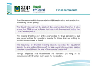 Final comments
Brazil is resuming bidding-rounds for O&G exploration and production,
reaffirming the LC policy;
The Country is aware of the scale of its opportunities, therefore it tries
to use the O&G sector to boost the industrial development, using the
Local Content policy;
This means Brazil has not only opportunities for O&G companies, but
also opportunities for suppliers, mainly for those that are willing to
establish themselves in Brazil;
The resuming of Brazilian bidding rounds, opening the Equatorial
Margin, the pre-salt and the search for gas onshore in enormous basins
can give a good idea of the size of the country’s potential;
Foreign expertise and investments are welcome (as long as in
compliance with Brazilian main goals for the sector).
 