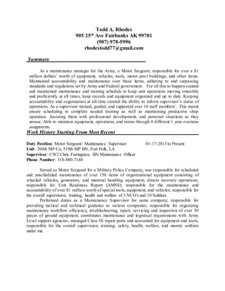 Todd A. Rhodes
905 25th
Ave Fairbanks AK 99701
(907) 978-5996
rhodestodd77@gmail.com
Summary
As a maintenance manager for the Army, a Motor Sergeant, responsible for over a $1
million dollars’ worth of equipment, vehicles, tools, motor pool buildings, and other items.
Maintained accountability and maintenance over these items, adhering to and surpassing
standards and regulations set by Army and Federal government. For all this to happen created
and maintained maintenance and training schedule to keep unit operations moving smoothly
and proficiently at all times, keep records and equipment organized and up to date. Keeping
accountability and organization at all-time created the ability to inform supervisor’s status of
operations. As a supervisor trained, guided, and supported over 10 staff members’. This meant
ensure scheduling to complete needed training as well as maintaining productive shop
operation. Assisting them with professional development, and personal situations as they
arouse. Able to maintain equipment, operations, and teams through 4 different 1 year overseas
assignments.
Work History Starting From Most Recent
Duty Position: Motor Sergeant/ Maintenance Supervisor 01-17-2013 to Present
Unit: 204th MP Co, 519th MP BN, Fort Polk, LA
Supervisor: CW2 Chris Farringtion, BN Maintenance Officer
Phone Number: 318-880-7148
Served as Motor Sergeant for a Military Police Company, was responsible for scheduled
and unscheduled maintenance of over 150 items of organizational equipment consisting of
wheeled vehicles, generators, and material handling equipment; directs recovery operations;
responsible for Unit Readiness Report (AMSS); responsible for the maintenance and
accountability of over $1 million worth of special tools, equipment, and vehicles; responsible for
the overall supervision, training, health and welfare of 3 NCO's and 10 Soldiers.
Performed duties as a Maintenance Supervisor for same company; responsible for
providing tactical and technical guidance to various companies; responsible for organizing
maintenance workflow efficiency, troubleshooting, repair, servicing and inspection of over 50
pieces of ground equipment; coordinates maintenance and logistical requirements with Army
Level support agencies; managed Class IX repair parts and accounted for equipment and tools;
responsible for the overall supervision, training; safety, health, welfare, and morale soldiers
under me.
 