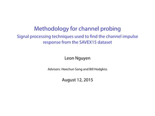 Methodology for channel probing
Signal processing techniques used to find the channel impulse
response from the SAVEX15 dataset
Leon Nguyen
Advisors: Heechun Song and Bill Hodgkiss
August 12, 2015
 