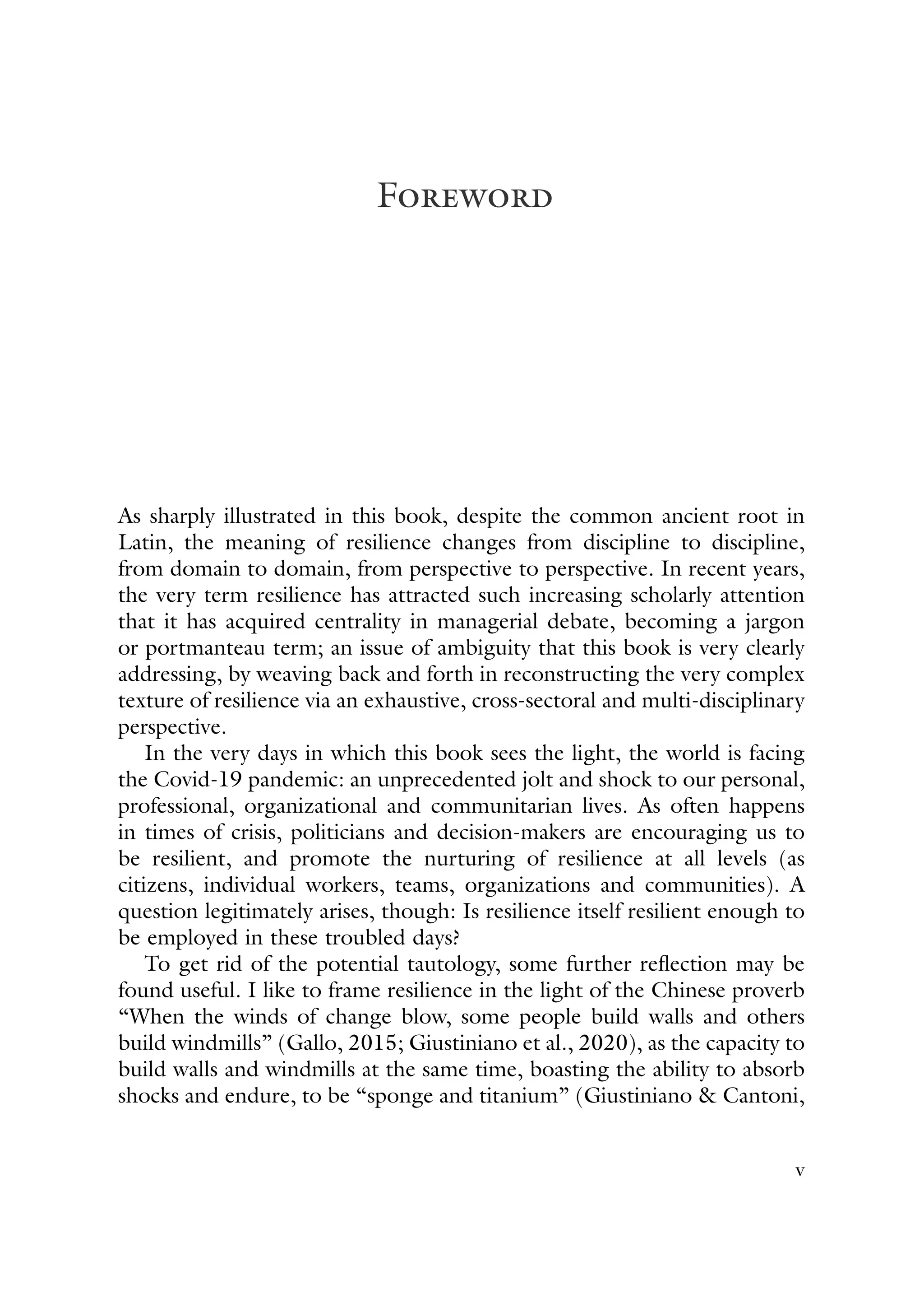 Foreword
As sharply illustrated in this book, despite the common ancient root in
Latin, the meaning of resilience changes from discipline to discipline,
from domain to domain, from perspective to perspective. In recent years,
the very term resilience has attracted such increasing scholarly attention
that it has acquired centrality in managerial debate, becoming a jargon
or portmanteau term; an issue of ambiguity that this book is very clearly
addressing, by weaving back and forth in reconstructing the very complex
texture of resilience via an exhaustive, cross-sectoral and multi-disciplinary
perspective.
In the very days in which this book sees the light, the world is facing
the Covid-19 pandemic: an unprecedented jolt and shock to our personal,
professional, organizational and communitarian lives. As often happens
in times of crisis, politicians and decision-makers are encouraging us to
be resilient, and promote the nurturing of resilience at all levels (as
citizens, individual workers, teams, organizations and communities). A
question legitimately arises, though: Is resilience itself resilient enough to
be employed in these troubled days?
To get rid of the potential tautology, some further reflection may be
found useful. I like to frame resilience in the light of the Chinese proverb
“When the winds of change blow, some people build walls and others
build windmills” (Gallo, 2015; Giustiniano et al., 2020), as the capacity to
build walls and windmills at the same time, boasting the ability to absorb
shocks and endure, to be “sponge and titanium” (Giustiniano & Cantoni,
v
 