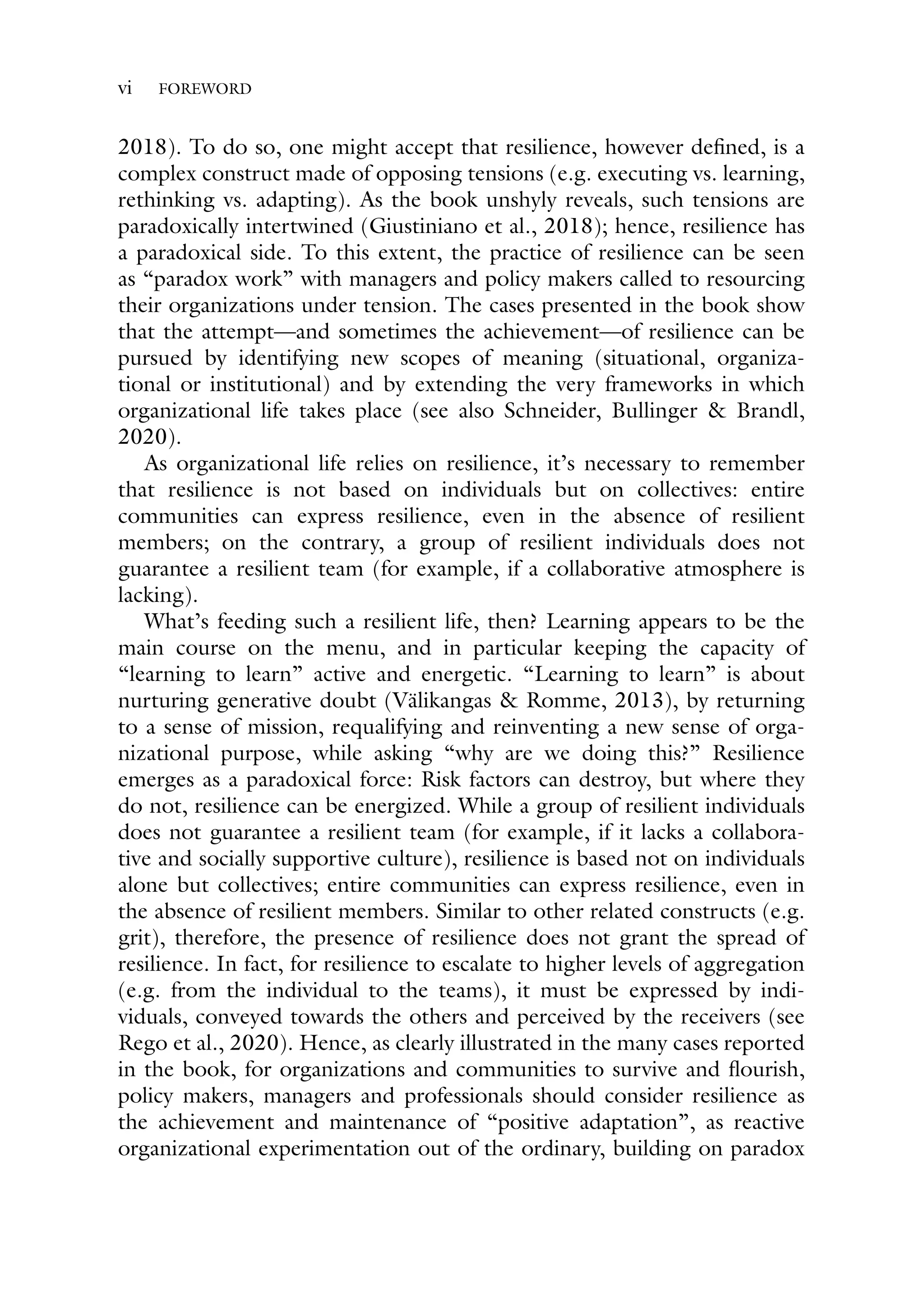 vi FOREWORD
2018). To do so, one might accept that resilience, however defined, is a
complex construct made of opposing tensions (e.g. executing vs. learning,
rethinking vs. adapting). As the book unshyly reveals, such tensions are
paradoxically intertwined (Giustiniano et al., 2018); hence, resilience has
a paradoxical side. To this extent, the practice of resilience can be seen
as “paradox work” with managers and policy makers called to resourcing
their organizations under tension. The cases presented in the book show
that the attempt—and sometimes the achievement—of resilience can be
pursued by identifying new scopes of meaning (situational, organiza-
tional or institutional) and by extending the very frameworks in which
organizational life takes place (see also Schneider, Bullinger & Brandl,
2020).
As organizational life relies on resilience, it’s necessary to remember
that resilience is not based on individuals but on collectives: entire
communities can express resilience, even in the absence of resilient
members; on the contrary, a group of resilient individuals does not
guarantee a resilient team (for example, if a collaborative atmosphere is
lacking).
What’s feeding such a resilient life, then? Learning appears to be the
main course on the menu, and in particular keeping the capacity of
“learning to learn” active and energetic. “Learning to learn” is about
nurturing generative doubt (Välikangas & Romme, 2013), by returning
to a sense of mission, requalifying and reinventing a new sense of orga-
nizational purpose, while asking “why are we doing this?” Resilience
emerges as a paradoxical force: Risk factors can destroy, but where they
do not, resilience can be energized. While a group of resilient individuals
does not guarantee a resilient team (for example, if it lacks a collabora-
tive and socially supportive culture), resilience is based not on individuals
alone but collectives; entire communities can express resilience, even in
the absence of resilient members. Similar to other related constructs (e.g.
grit), therefore, the presence of resilience does not grant the spread of
resilience. In fact, for resilience to escalate to higher levels of aggregation
(e.g. from the individual to the teams), it must be expressed by indi-
viduals, conveyed towards the others and perceived by the receivers (see
Rego et al., 2020). Hence, as clearly illustrated in the many cases reported
in the book, for organizations and communities to survive and flourish,
policy makers, managers and professionals should consider resilience as
the achievement and maintenance of “positive adaptation”, as reactive
organizational experimentation out of the ordinary, building on paradox
 