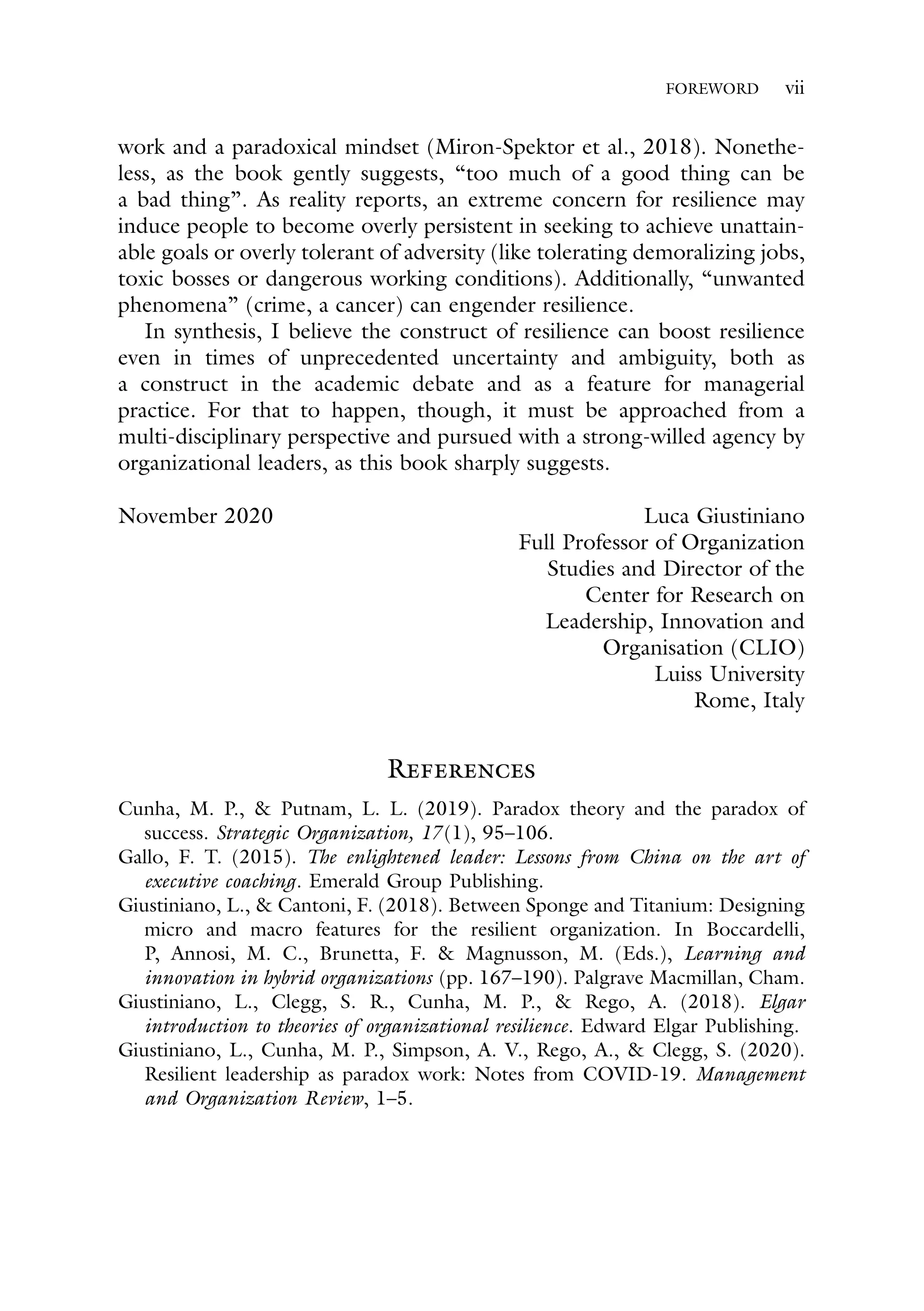 FOREWORD vii
work and a paradoxical mindset (Miron-Spektor et al., 2018). Nonethe-
less, as the book gently suggests, “too much of a good thing can be
a bad thing”. As reality reports, an extreme concern for resilience may
induce people to become overly persistent in seeking to achieve unattain-
able goals or overly tolerant of adversity (like tolerating demoralizing jobs,
toxic bosses or dangerous working conditions). Additionally, “unwanted
phenomena” (crime, a cancer) can engender resilience.
In synthesis, I believe the construct of resilience can boost resilience
even in times of unprecedented uncertainty and ambiguity, both as
a construct in the academic debate and as a feature for managerial
practice. For that to happen, though, it must be approached from a
multi-disciplinary perspective and pursued with a strong-willed agency by
organizational leaders, as this book sharply suggests.
November 2020 Luca Giustiniano
Full Professor of Organization
Studies and Director of the
Center for Research on
Leadership, Innovation and
Organisation (CLIO)
Luiss University
Rome, Italy
References
Cunha, M. P., & Putnam, L. L. (2019). Paradox theory and the paradox of
success. Strategic Organization, 17 (1), 95–106.
Gallo, F. T. (2015). The enlightened leader: Lessons from China on the art of
executive coaching. Emerald Group Publishing.
Giustiniano, L., & Cantoni, F. (2018). Between Sponge and Titanium: Designing
micro and macro features for the resilient organization. In Boccardelli,
P, Annosi, M. C., Brunetta, F. & Magnusson, M. (Eds.), Learning and
innovation in hybrid organizations (pp. 167–190). Palgrave Macmillan, Cham.
Giustiniano, L., Clegg, S. R., Cunha, M. P., & Rego, A. (2018). Elgar
introduction to theories of organizational resilience. Edward Elgar Publishing.
Giustiniano, L., Cunha, M. P., Simpson, A. V., Rego, A., & Clegg, S. (2020).
Resilient leadership as paradox work: Notes from COVID-19. Management
and Organization Review, 1–5.
 
