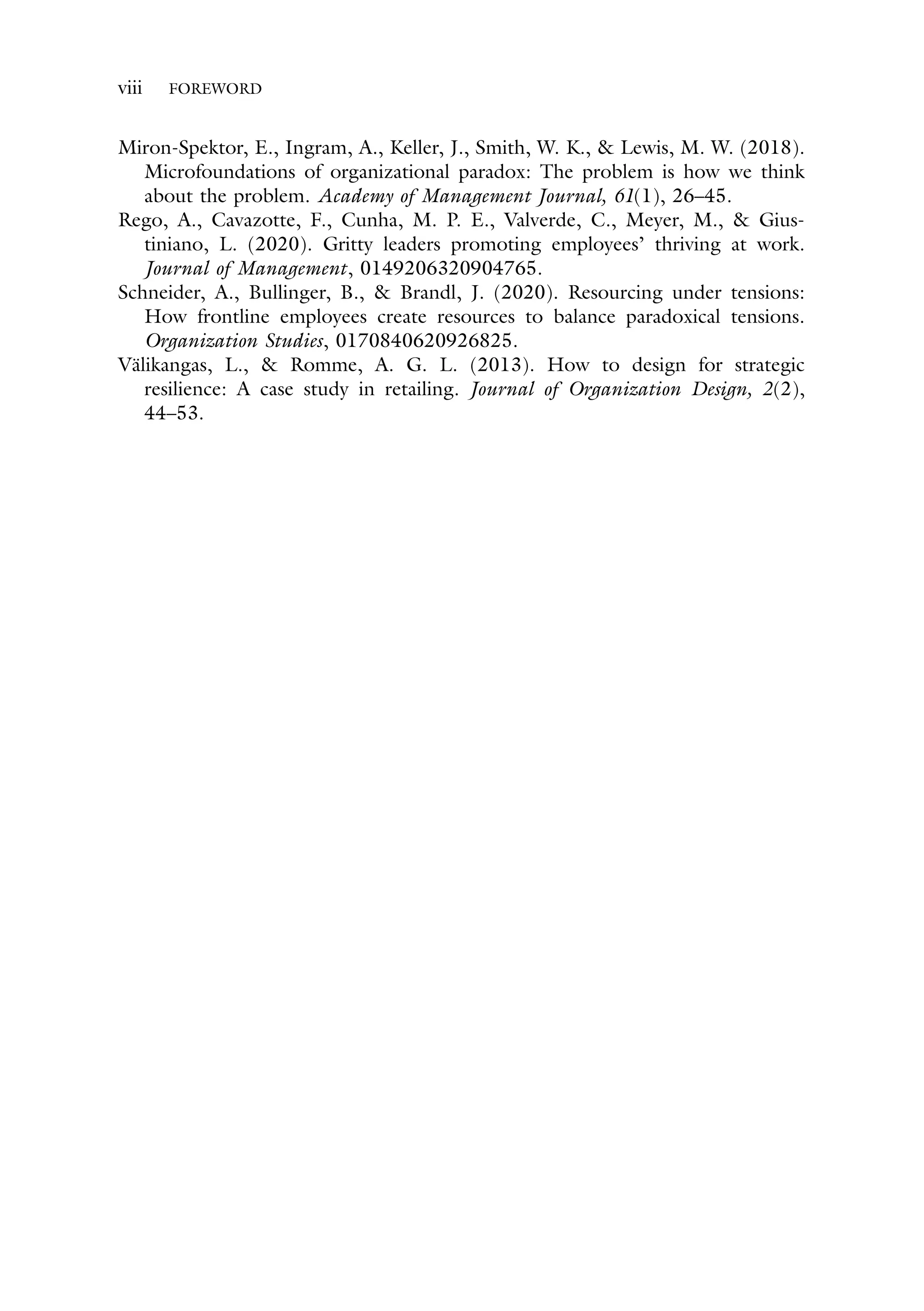 viii FOREWORD
Miron-Spektor, E., Ingram, A., Keller, J., Smith, W. K., & Lewis, M. W. (2018).
Microfoundations of organizational paradox: The problem is how we think
about the problem. Academy of Management Journal, 61(1), 26–45.
Rego, A., Cavazotte, F., Cunha, M. P. E., Valverde, C., Meyer, M., & Gius-
tiniano, L. (2020). Gritty leaders promoting employees’ thriving at work.
Journal of Management, 0149206320904765.
Schneider, A., Bullinger, B., & Brandl, J. (2020). Resourcing under tensions:
How frontline employees create resources to balance paradoxical tensions.
Organization Studies, 0170840620926825.
Välikangas, L., & Romme, A. G. L. (2013). How to design for strategic
resilience: A case study in retailing. Journal of Organization Design, 2(2),
44–53.
 