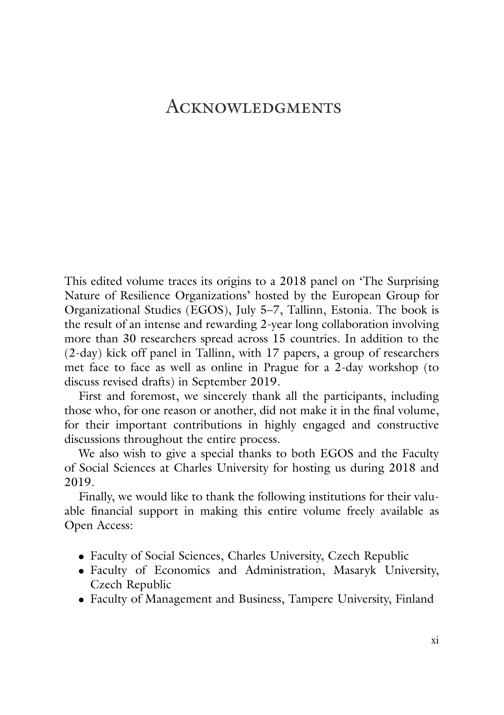 Acknowledgments
This edited volume traces its origins to a 2018 panel on ‘The Surprising
Nature of Resilience Organizations’ hosted by the European Group for
Organizational Studies (EGOS), July 5–7, Tallinn, Estonia. The book is
the result of an intense and rewarding 2-year long collaboration involving
more than 30 researchers spread across 15 countries. In addition to the
(2-day) kick off panel in Tallinn, with 17 papers, a group of researchers
met face to face as well as online in Prague for a 2-day workshop (to
discuss revised drafts) in September 2019.
First and foremost, we sincerely thank all the participants, including
those who, for one reason or another, did not make it in the final volume,
for their important contributions in highly engaged and constructive
discussions throughout the entire process.
We also wish to give a special thanks to both EGOS and the Faculty
of Social Sciences at Charles University for hosting us during 2018 and
2019.
Finally, we would like to thank the following institutions for their valu-
able financial support in making this entire volume freely available as
Open Access:
• Faculty of Social Sciences, Charles University, Czech Republic
• Faculty of Economics and Administration, Masaryk University,
Czech Republic
• Faculty of Management and Business, Tampere University, Finland
xi
 
