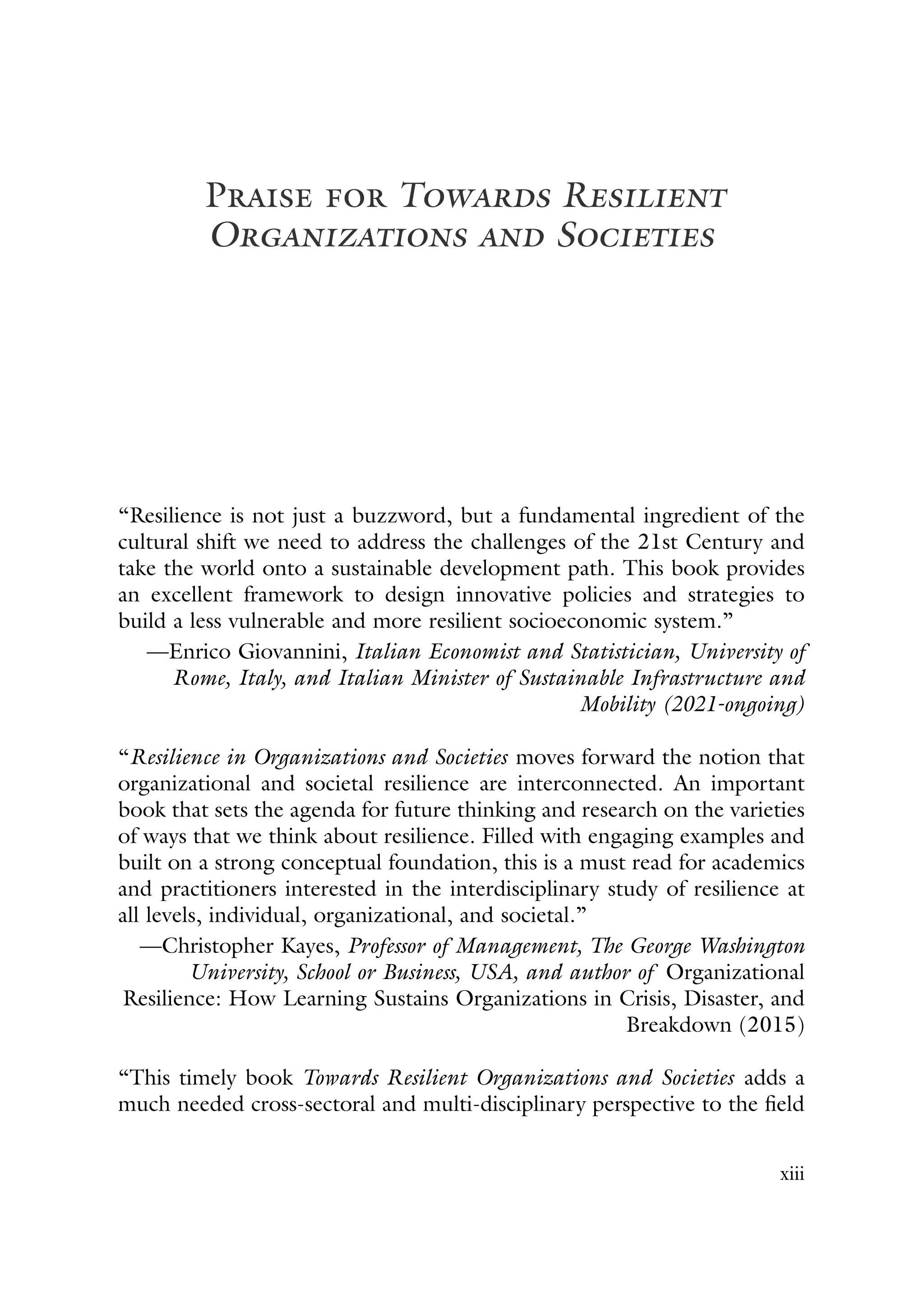 Praise for Towards Resilient
Organizations and Societies
“Resilience is not just a buzzword, but a fundamental ingredient of the
cultural shift we need to address the challenges of the 21st Century and
take the world onto a sustainable development path. This book provides
an excellent framework to design innovative policies and strategies to
build a less vulnerable and more resilient socioeconomic system.”
—Enrico Giovannini, Italian Economist and Statistician, University of
Rome, Italy, and Italian Minister of Sustainable Infrastructure and
Mobility (2021-ongoing)
“Resilience in Organizations and Societies moves forward the notion that
organizational and societal resilience are interconnected. An important
book that sets the agenda for future thinking and research on the varieties
of ways that we think about resilience. Filled with engaging examples and
built on a strong conceptual foundation, this is a must read for academics
and practitioners interested in the interdisciplinary study of resilience at
all levels, individual, organizational, and societal.”
—Christopher Kayes, Professor of Management, The George Washington
University, School or Business, USA, and author of Organizational
Resilience: How Learning Sustains Organizations in Crisis, Disaster, and
Breakdown (2015)
“This timely book Towards Resilient Organizations and Societies adds a
much needed cross-sectoral and multi-disciplinary perspective to the field
xiii
 