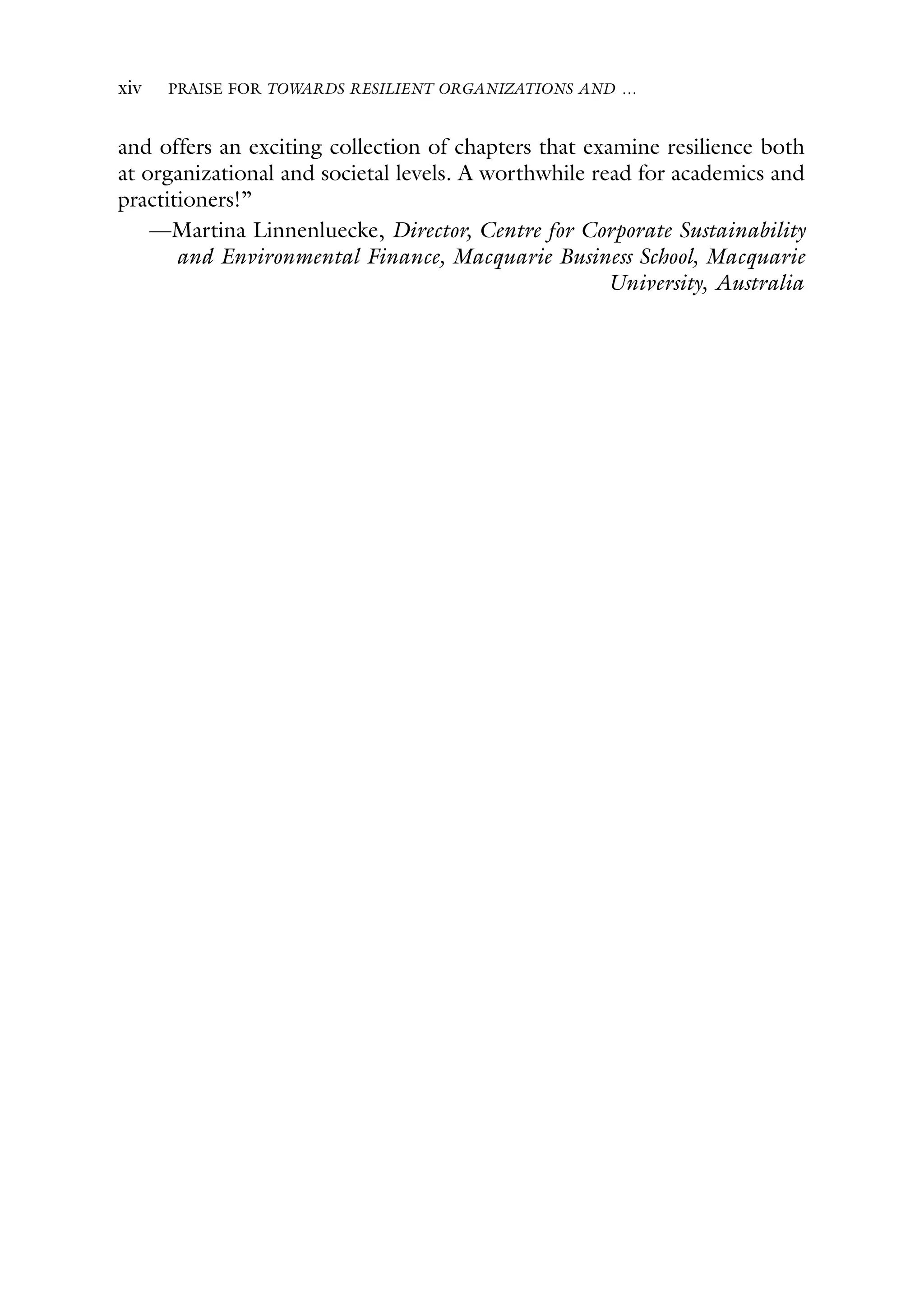 xiv PRAISE FOR TOWARDS RESILIENT ORGANIZATIONS AND …
and offers an exciting collection of chapters that examine resilience both
at organizational and societal levels. A worthwhile read for academics and
practitioners!”
—Martina Linnenluecke, Director, Centre for Corporate Sustainability
and Environmental Finance, Macquarie Business School, Macquarie
University, Australia
 