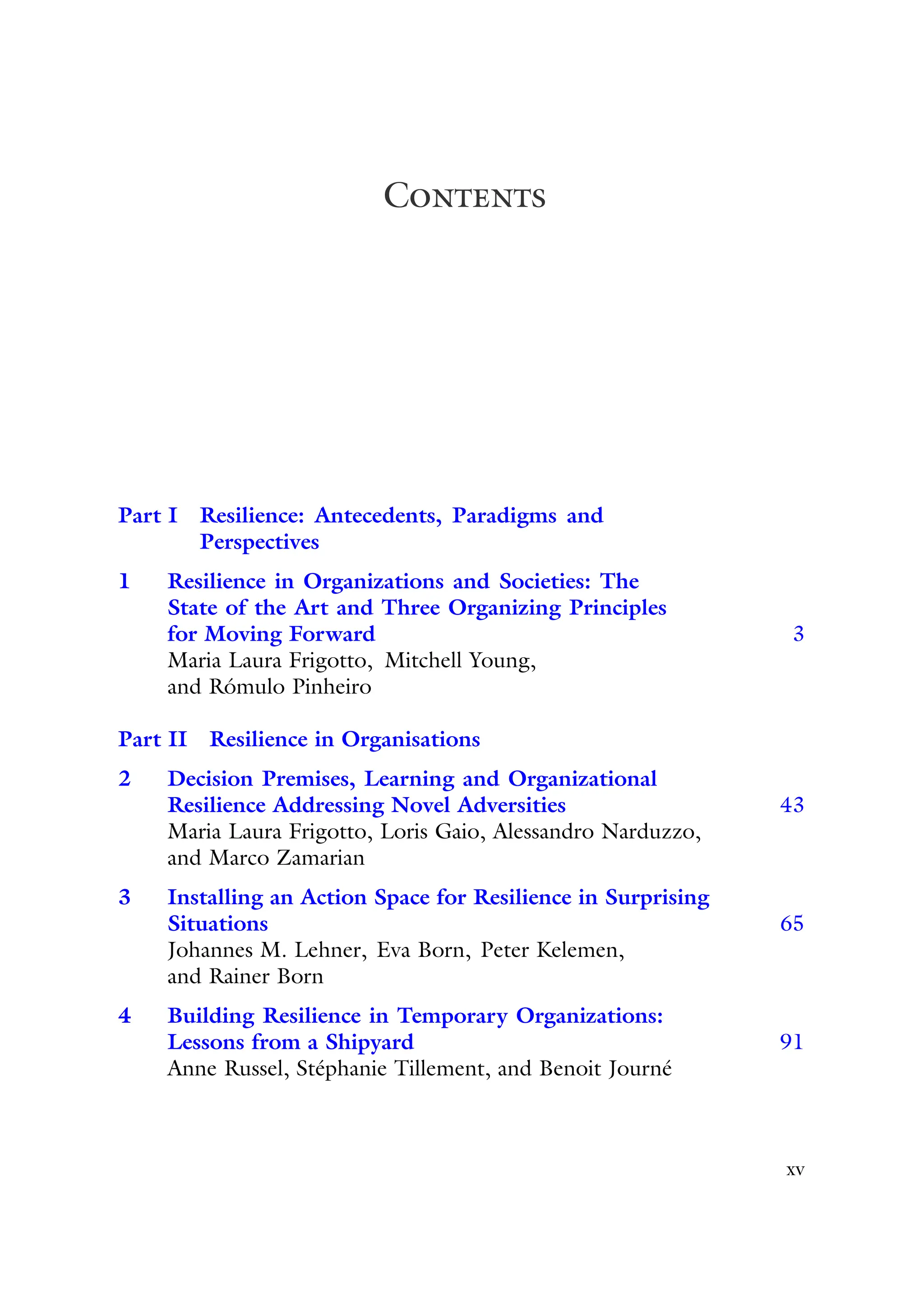 Contents
Part I Resilience: Antecedents, Paradigms and
Perspectives
1 Resilience in Organizations and Societies: The
State of the Art and Three Organizing Principles
for Moving Forward 3
Maria Laura Frigotto, Mitchell Young,
and Rómulo Pinheiro
Part II Resilience in Organisations
2 Decision Premises, Learning and Organizational
Resilience Addressing Novel Adversities 43
Maria Laura Frigotto, Loris Gaio, Alessandro Narduzzo,
and Marco Zamarian
3 Installing an Action Space for Resilience in Surprising
Situations 65
Johannes M. Lehner, Eva Born, Peter Kelemen,
and Rainer Born
4 Building Resilience in Temporary Organizations:
Lessons from a Shipyard 91
Anne Russel, Stéphanie Tillement, and Benoit Journé
xv
 