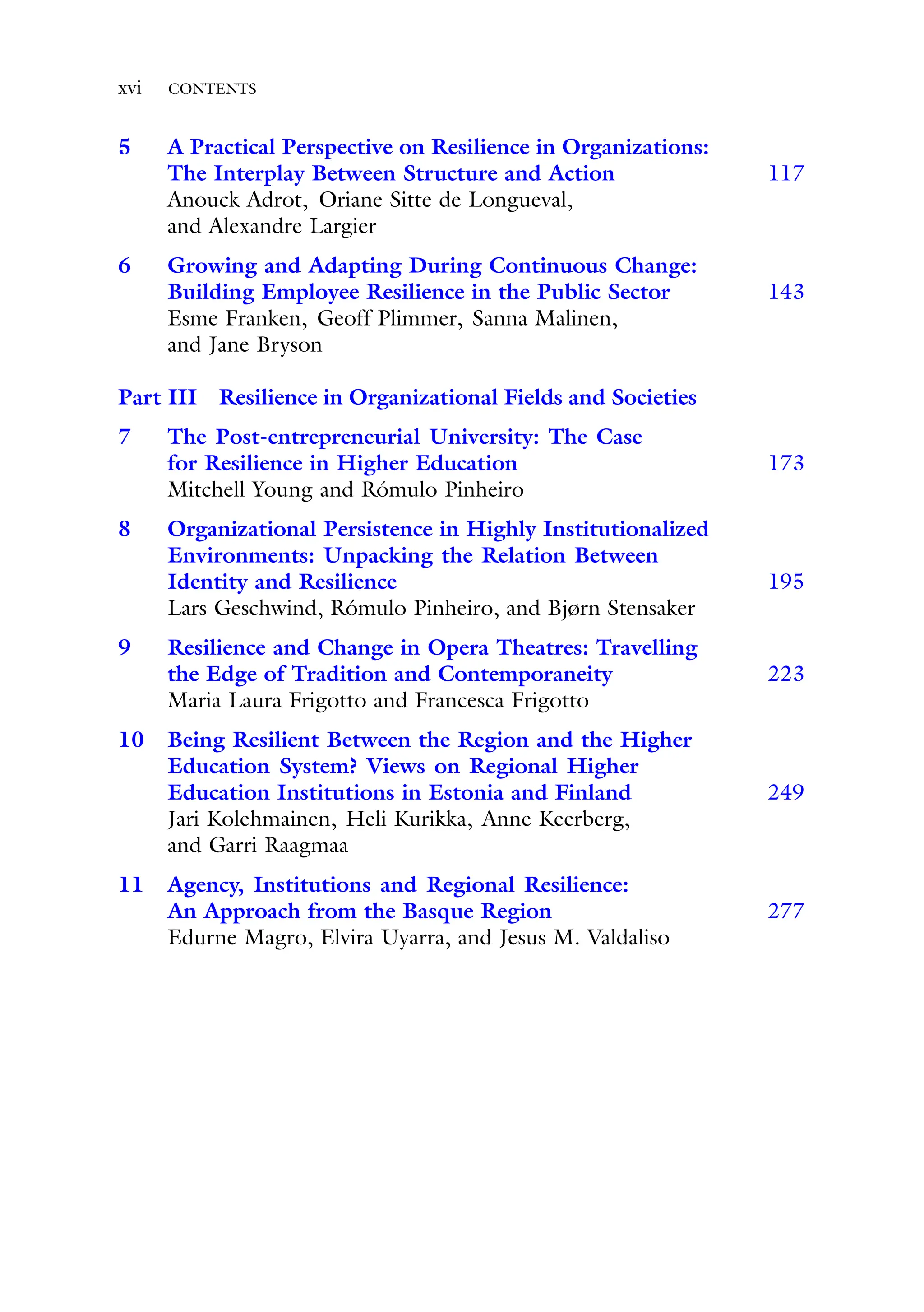 xvi CONTENTS
5 A Practical Perspective on Resilience in Organizations:
The Interplay Between Structure and Action 117
Anouck Adrot, Oriane Sitte de Longueval,
and Alexandre Largier
6 Growing and Adapting During Continuous Change:
Building Employee Resilience in the Public Sector 143
Esme Franken, Geoff Plimmer, Sanna Malinen,
and Jane Bryson
Part III Resilience in Organizational Fields and Societies
7 The Post-entrepreneurial University: The Case
for Resilience in Higher Education 173
Mitchell Young and Rómulo Pinheiro
8 Organizational Persistence in Highly Institutionalized
Environments: Unpacking the Relation Between
Identity and Resilience 195
Lars Geschwind, Rómulo Pinheiro, and Bjørn Stensaker
9 Resilience and Change in Opera Theatres: Travelling
the Edge of Tradition and Contemporaneity 223
Maria Laura Frigotto and Francesca Frigotto
10 Being Resilient Between the Region and the Higher
Education System? Views on Regional Higher
Education Institutions in Estonia and Finland 249
Jari Kolehmainen, Heli Kurikka, Anne Keerberg,
and Garri Raagmaa
11 Agency, Institutions and Regional Resilience:
An Approach from the Basque Region 277
Edurne Magro, Elvira Uyarra, and Jesus M. Valdaliso
 